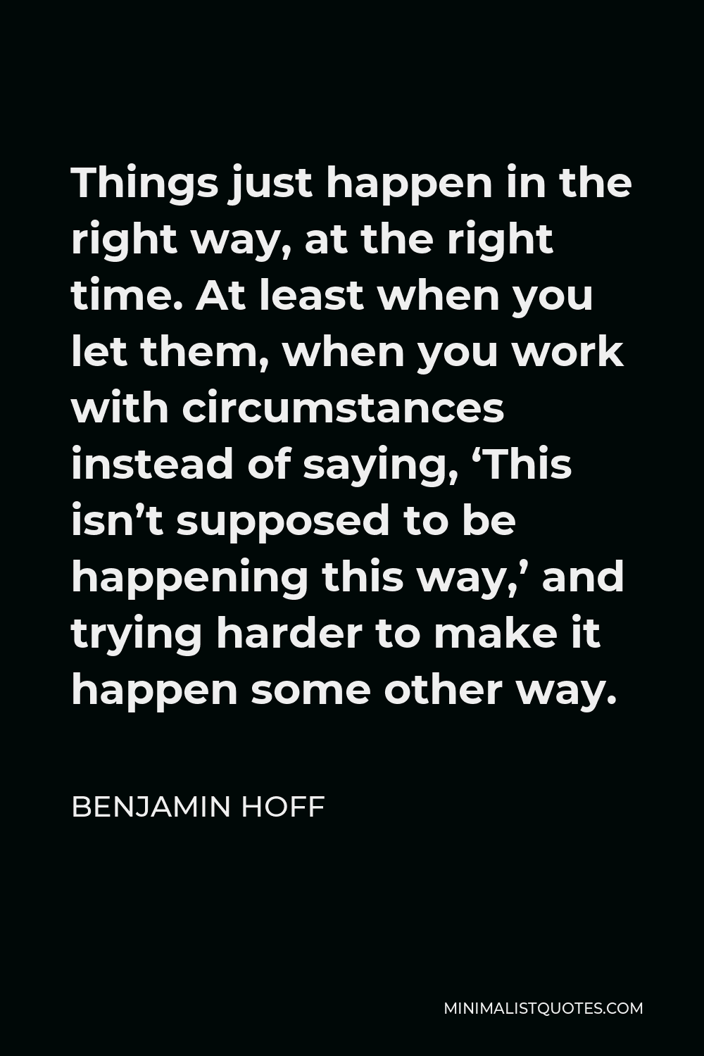 Benjamin Hoff Quote - Things just happen in the right way, at the right time. At least when you let them, when you work with circumstances instead of saying, ‘This isn’t supposed to be happening this way,’ and trying harder to make it happen some other way.