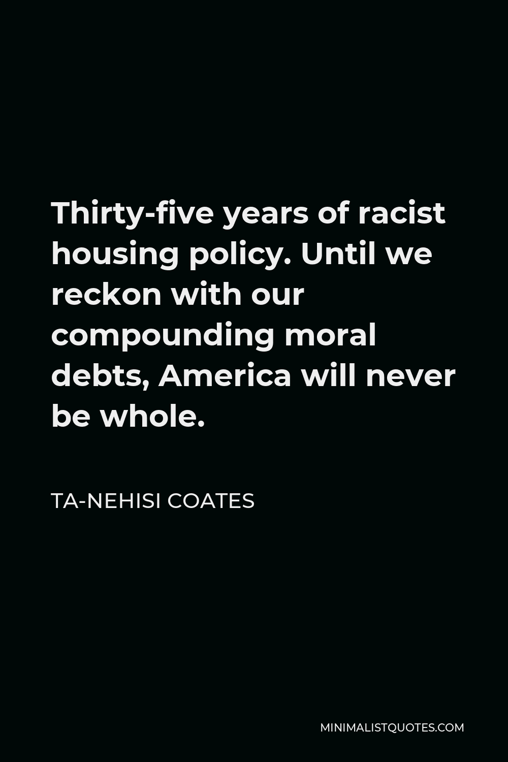 Ta-Nehisi Coates Quote - Thirty-five years of racist housing policy. Until we reckon with our compounding moral debts, America will never be whole.