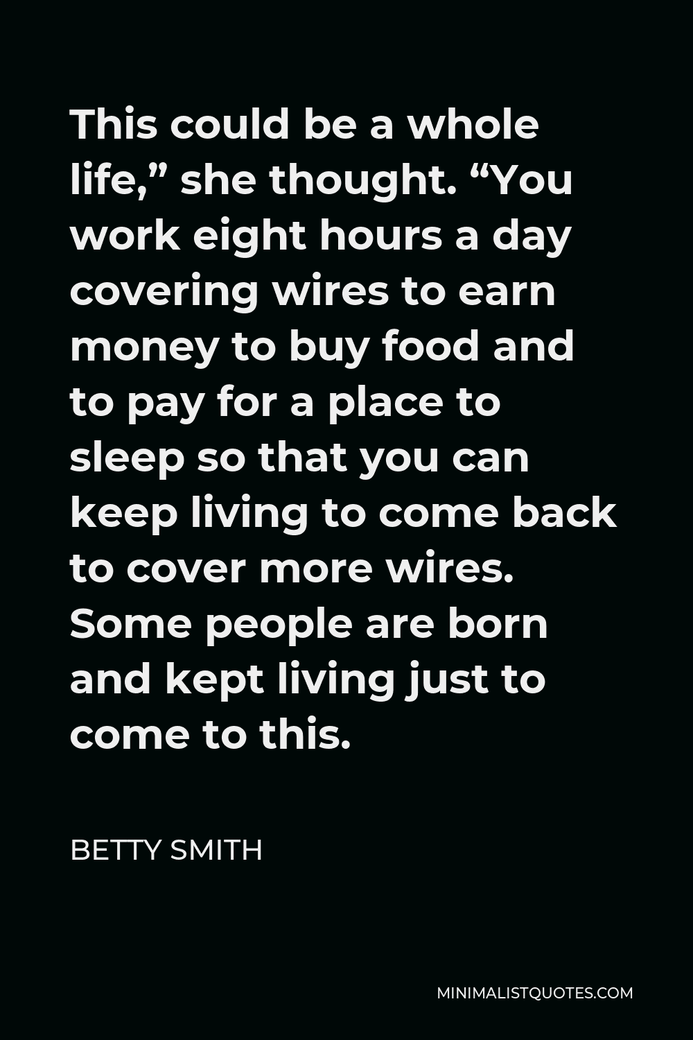 Betty Smith Quote - This could be a whole life,” she thought. “You work eight hours a day covering wires to earn money to buy food and to pay for a place to sleep so that you can keep living to come back to cover more wires. Some people are born and kept living just to come to this.