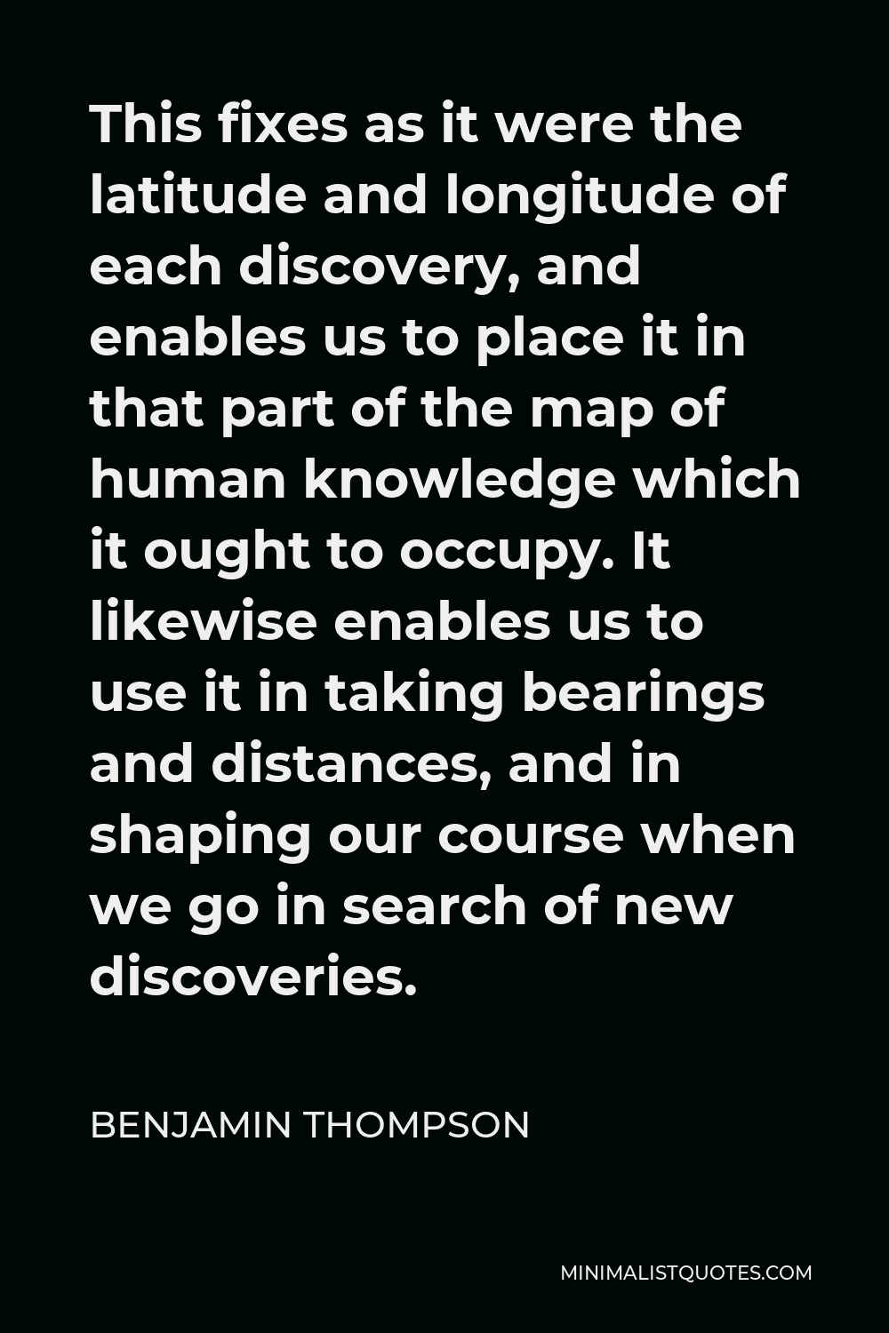 Benjamin Thompson Quote - This fixes as it were the latitude and longitude of each discovery, and enables us to place it in that part of the map of human knowledge which it ought to occupy. It likewise enables us to use it in taking bearings and distances, and in shaping our course when we go in search of new discoveries.