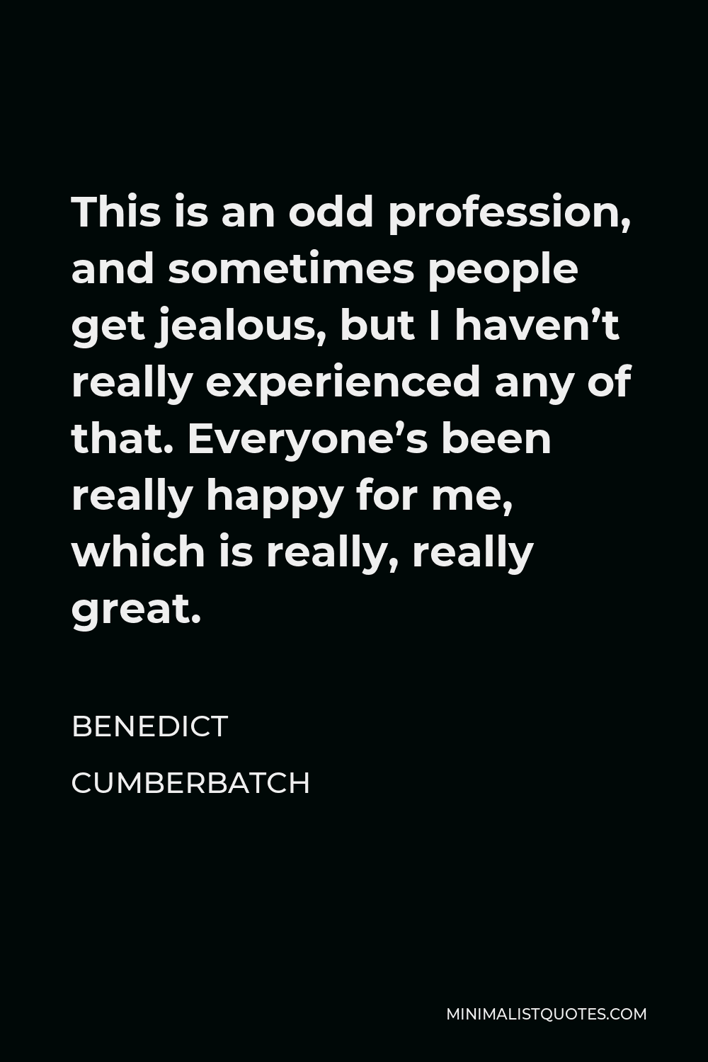 Benedict Cumberbatch Quote - This is an odd profession, and sometimes people get jealous, but I haven’t really experienced any of that. Everyone’s been really happy for me, which is really, really great.