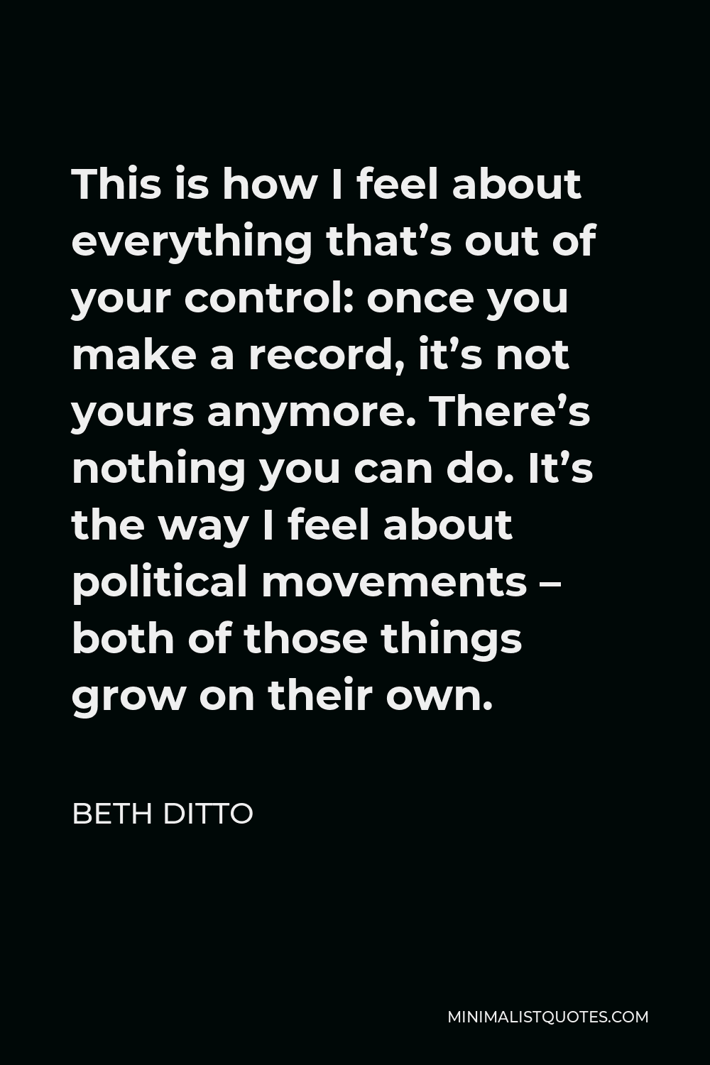 Beth Ditto Quote - This is how I feel about everything that’s out of your control: once you make a record, it’s not yours anymore. There’s nothing you can do. It’s the way I feel about political movements – both of those things grow on their own.