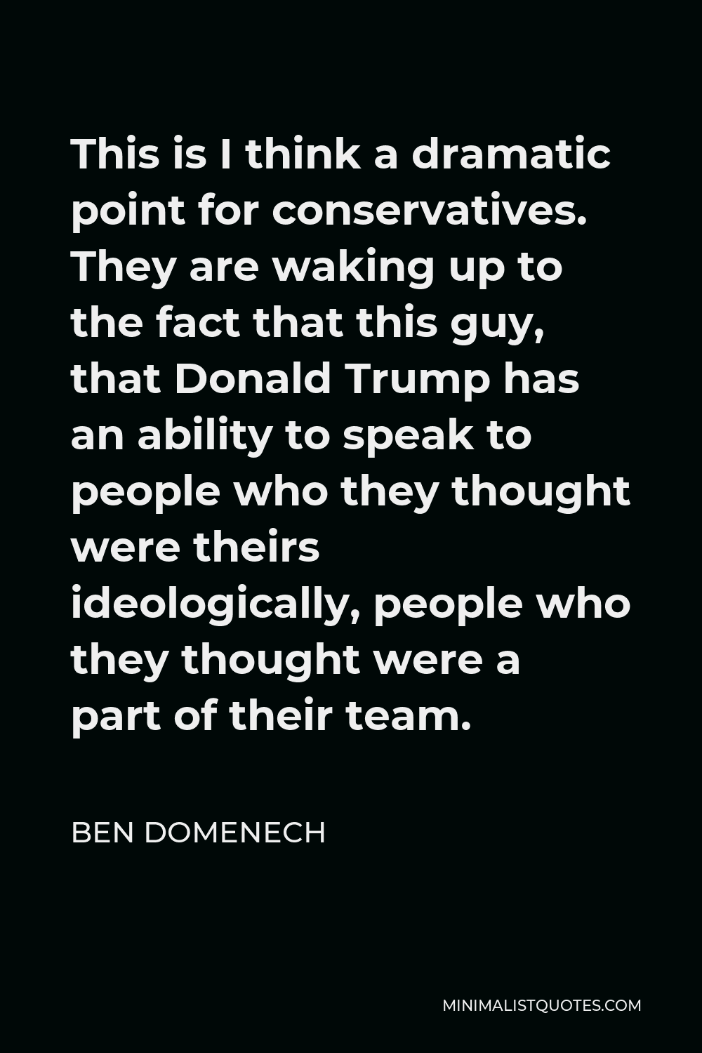 Ben Domenech Quote - This is I think a dramatic point for conservatives. They are waking up to the fact that this guy, that Donald Trump has an ability to speak to people who they thought were theirs ideologically, people who they thought were a part of their team.