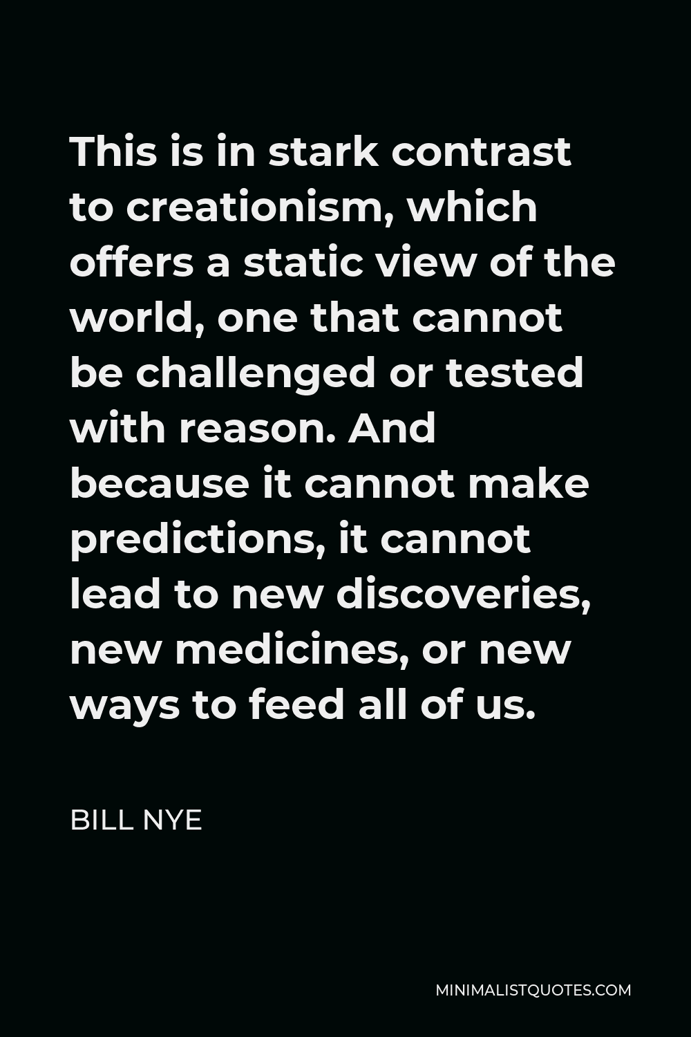 Bill Nye Quote - This is in stark contrast to creationism, which offers a static view of the world, one that cannot be challenged or tested with reason. And because it cannot make predictions, it cannot lead to new discoveries, new medicines, or new ways to feed all of us.