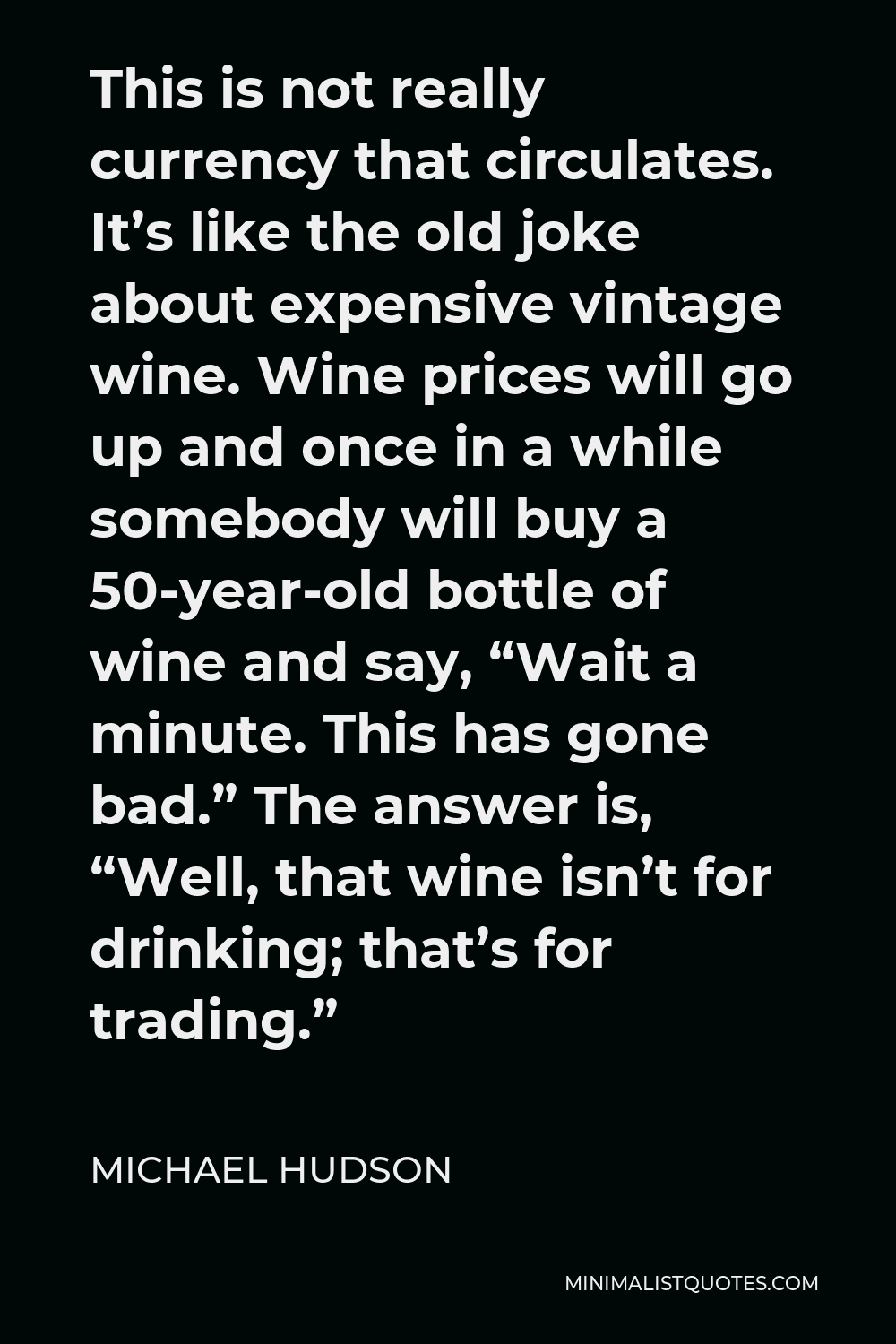 Michael Hudson Quote - This is not really currency that circulates. It’s like the old joke about expensive vintage wine. Wine prices will go up and once in a while somebody will buy a 50-year-old bottle of wine and say, “Wait a minute. This has gone bad.” The answer is, “Well, that wine isn’t for drinking; that’s for trading.”