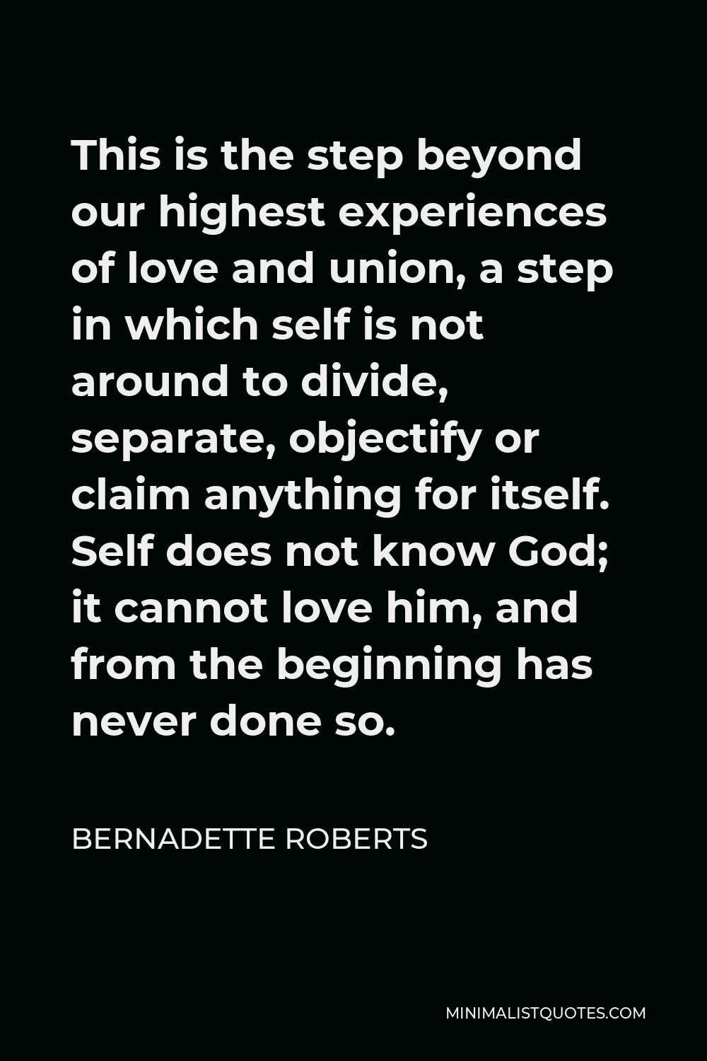 Bernadette Roberts Quote - This is the step beyond our highest experiences of love and union, a step in which self is not around to divide, separate, objectify or claim anything for itself. Self does not know God; it cannot love him, and from the beginning has never done so.