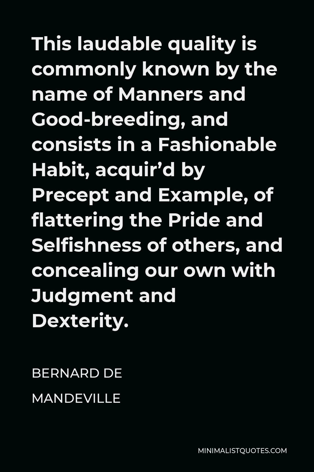 Bernard de Mandeville Quote - This laudable quality is commonly known by the name of Manners and Good-breeding, and consists in a Fashionable Habit, acquir’d by Precept and Example, of flattering the Pride and Selfishness of others, and concealing our own with Judgment and Dexterity.