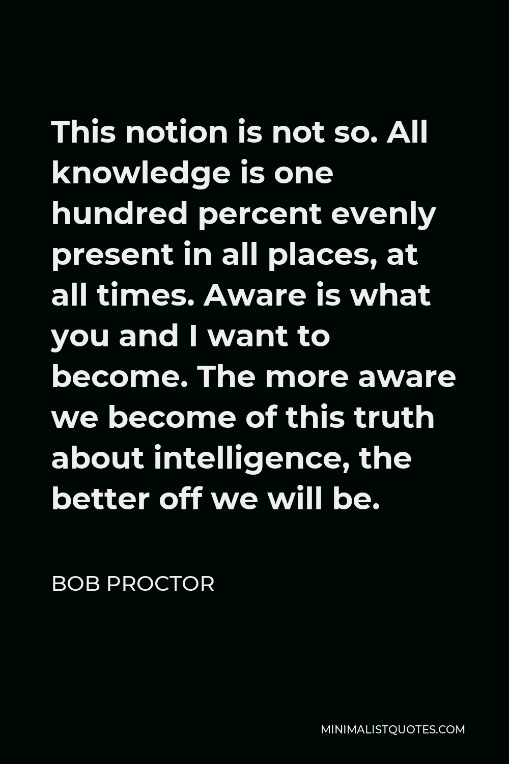 Bob Proctor Quote - This notion is not so. All knowledge is one hundred percent evenly present in all places, at all times. Aware is what you and I want to become. The more aware we become of this truth about intelligence, the better off we will be.