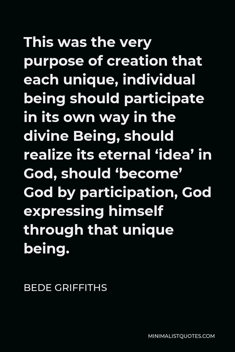 Bede Griffiths Quote - This was the very purpose of creation that each unique, individual being should participate in its own way in the divine Being, should realize its eternal ‘idea’ in God, should ‘become’ God by participation, God expressing himself through that unique being.