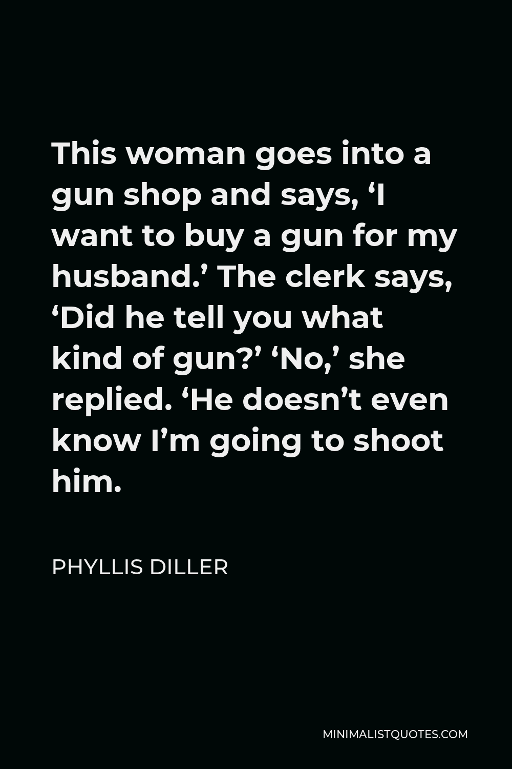 Phyllis Diller Quote - This woman goes into a gun shop and says, ‘I want to buy a gun for my husband.’ The clerk says, ‘Did he tell you what kind of gun?’ ‘No,’ she replied. ‘He doesn’t even know I’m going to shoot him.