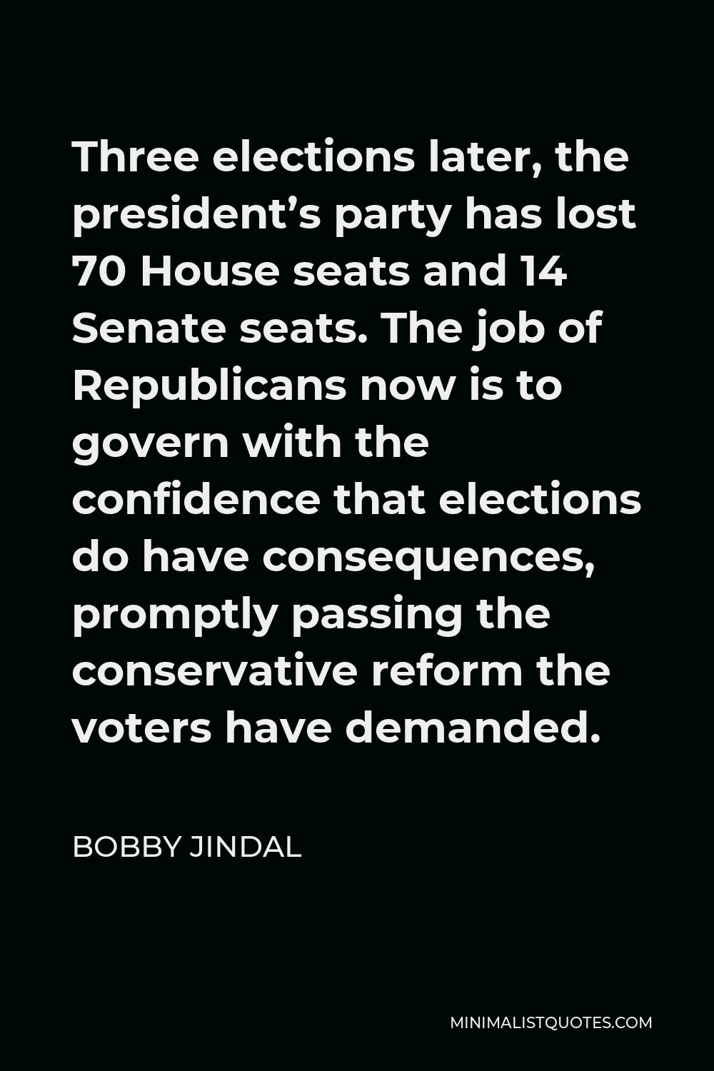 Bobby Jindal Quote - Three elections later, the president’s party has lost 70 House seats and 14 Senate seats. The job of Republicans now is to govern with the confidence that elections do have consequences, promptly passing the conservative reform the voters have demanded.
