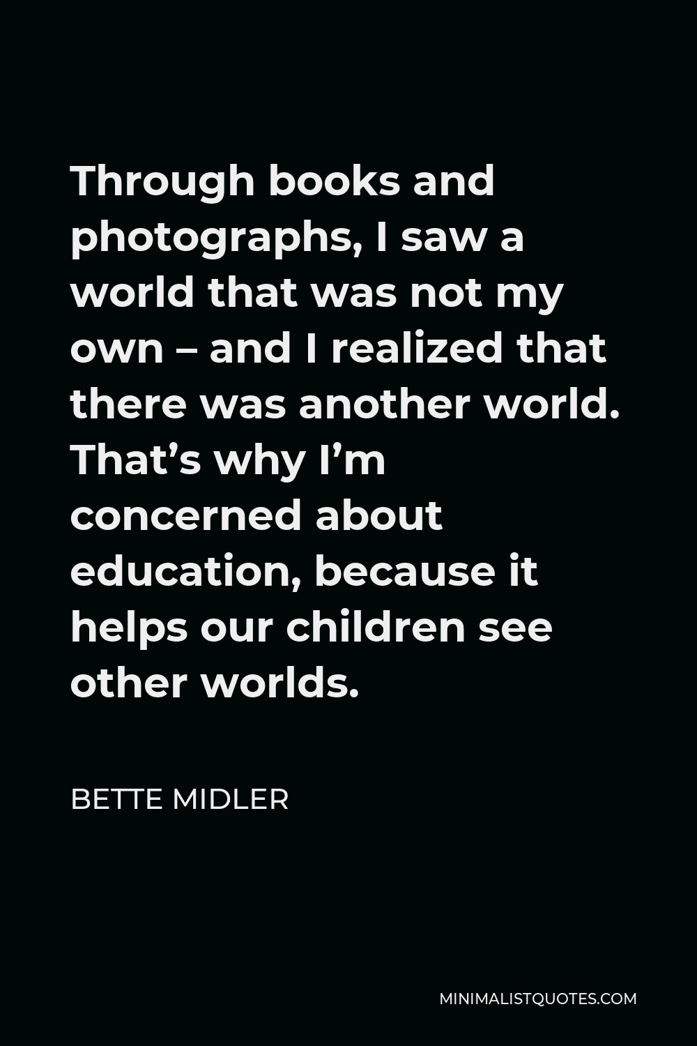 Bette Midler Quote - Through books and photographs, I saw a world that was not my own – and I realized that there was another world. That’s why I’m concerned about education, because it helps our children see other worlds.