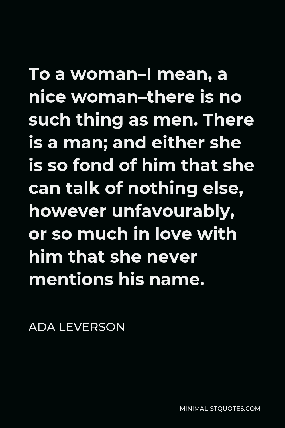 Ada Leverson Quote - To a woman–I mean, a nice woman–there is no such thing as men. There is a man; and either she is so fond of him that she can talk of nothing else, however unfavourably, or so much in love with him that she never mentions his name.