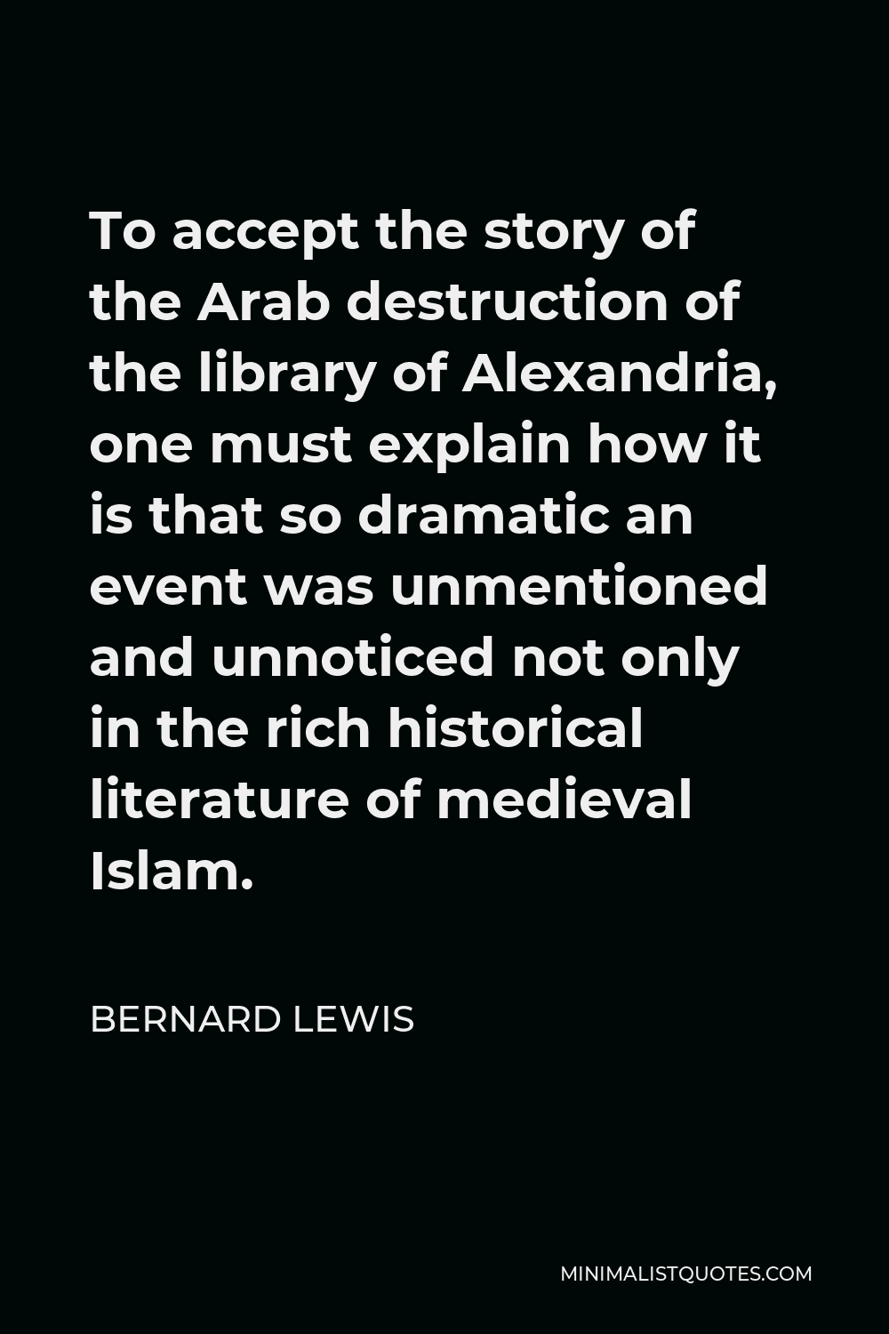 Bernard Lewis Quote - To accept the story of the Arab destruction of the library of Alexandria, one must explain how it is that so dramatic an event was unmentioned and unnoticed not only in the rich historical literature of medieval Islam.