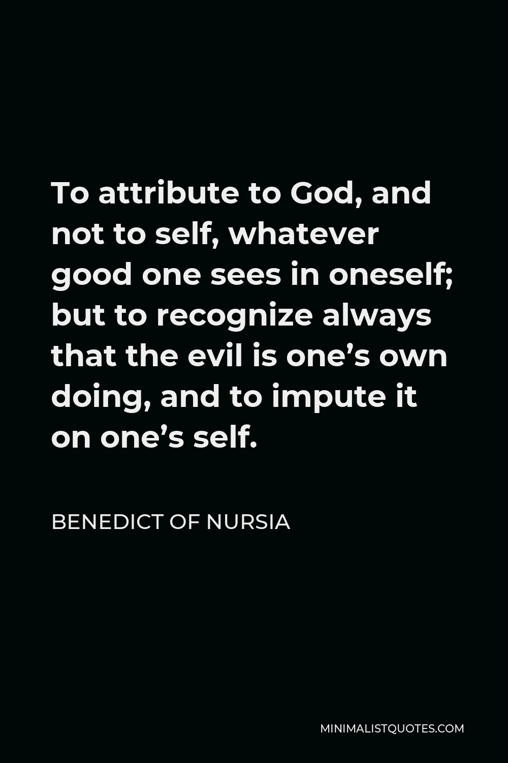 Benedict of Nursia Quote - To attribute to God, and not to self, whatever good one sees in oneself; but to recognize always that the evil is one’s own doing, and to impute it on one’s self.