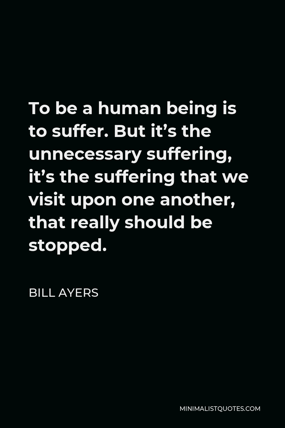 Bill Ayers Quote - To be a human being is to suffer. But it’s the unnecessary suffering, it’s the suffering that we visit upon one another, that really should be stopped.
