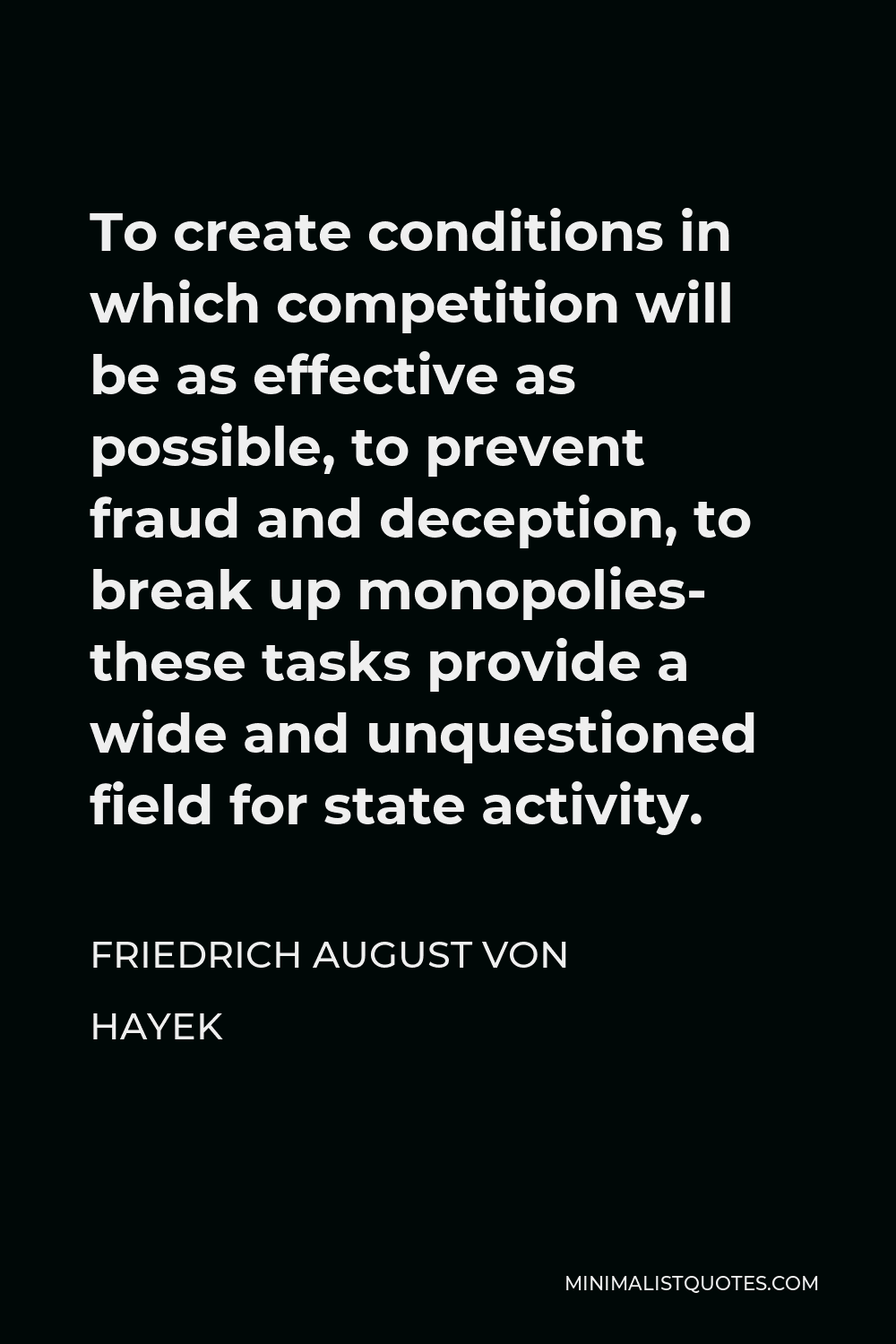 Friedrich August von Hayek Quote - To create conditions in which competition will be as effective as possible, to prevent fraud and deception, to break up monopolies- these tasks provide a wide and unquestioned field for state activity.
