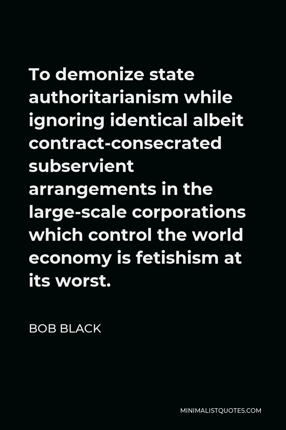 Bob Black Quote - To demonize state authoritarianism while ignoring identical albeit contract-consecrated subservient arrangements in the large-scale corporations which control the world economy is fetishism at its worst.