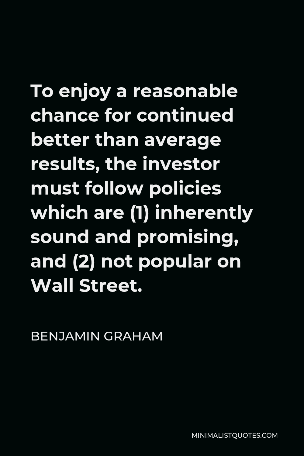 Benjamin Graham Quote - To enjoy a reasonable chance for continued better than average results, the investor must follow policies which are (1) inherently sound and promising, and (2) not popular on Wall Street.