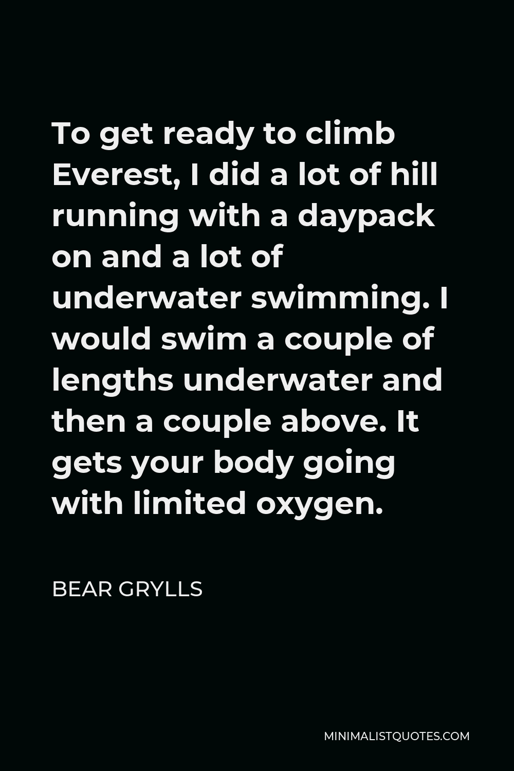 Bear Grylls Quote - To get ready to climb Everest, I did a lot of hill running with a daypack on and a lot of underwater swimming. I would swim a couple of lengths underwater and then a couple above. It gets your body going with limited oxygen.