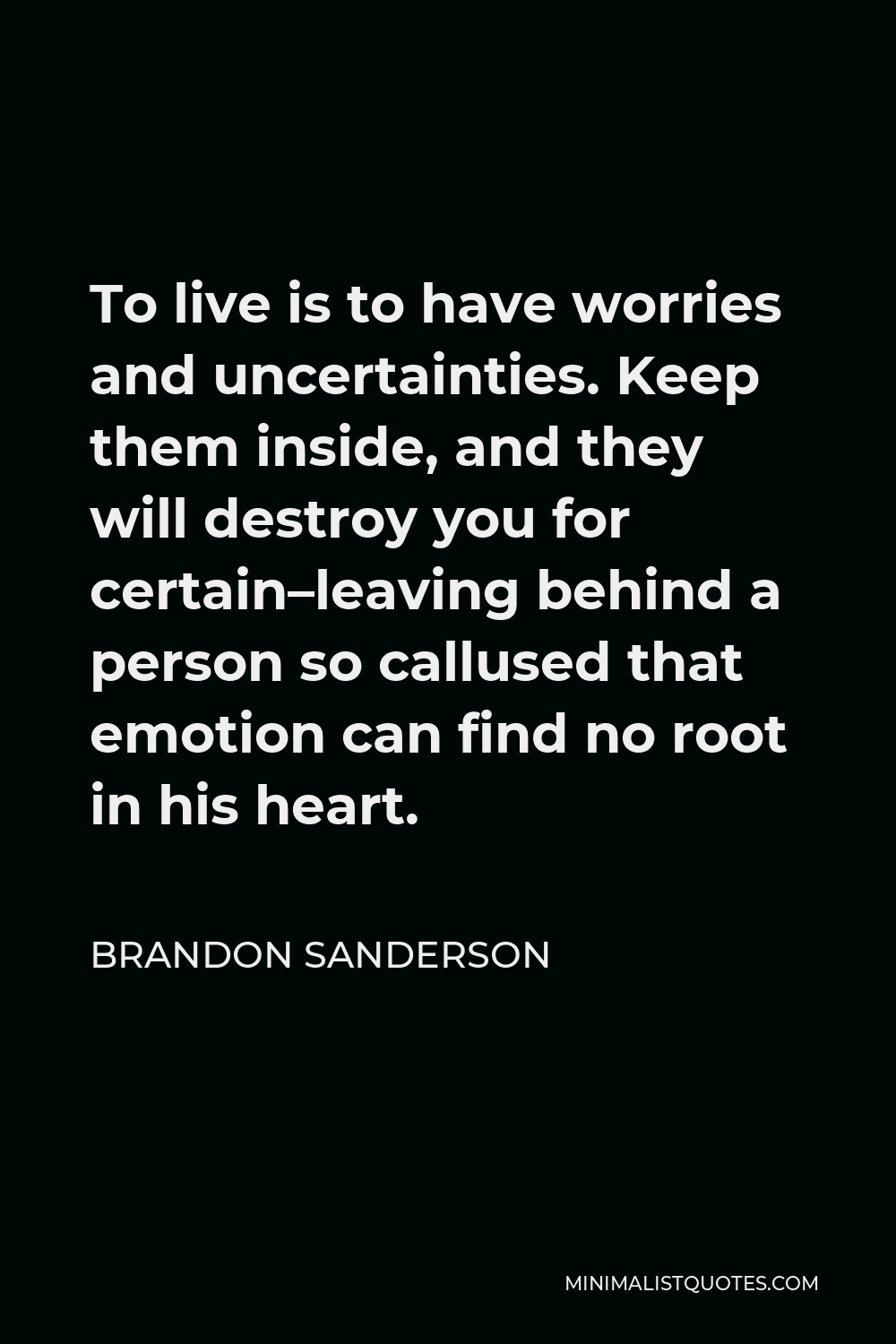 Brandon Sanderson Quote - To live is to have worries and uncertainties. Keep them inside, and they will destroy you for certain–leaving behind a person so callused that emotion can find no root in his heart.