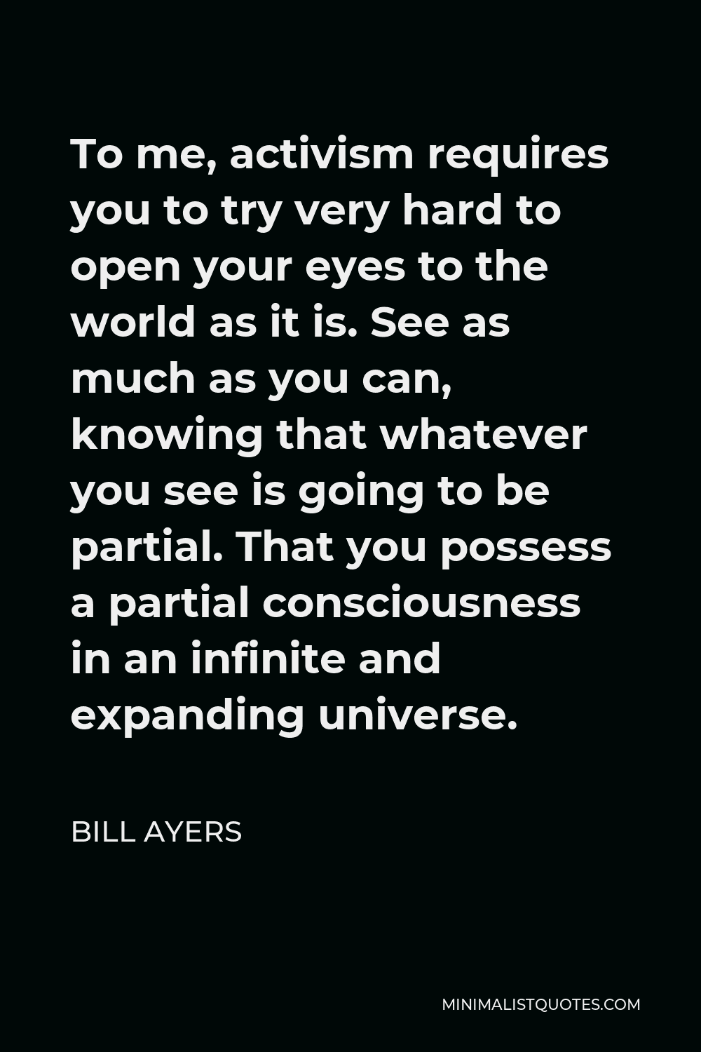 Bill Ayers Quote - To me, activism requires you to try very hard to open your eyes to the world as it is. See as much as you can, knowing that whatever you see is going to be partial. That you possess a partial consciousness in an infinite and expanding universe.