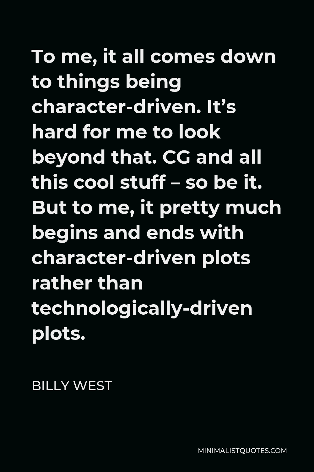 Billy West Quote - To me, it all comes down to things being character-driven. It’s hard for me to look beyond that. CG and all this cool stuff – so be it. But to me, it pretty much begins and ends with character-driven plots rather than technologically-driven plots.