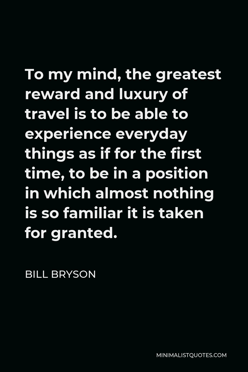 Bill Bryson Quote - To my mind, the greatest reward and luxury of travel is to be able to experience everyday things as if for the first time, to be in a position in which almost nothing is so familiar it is taken for granted.