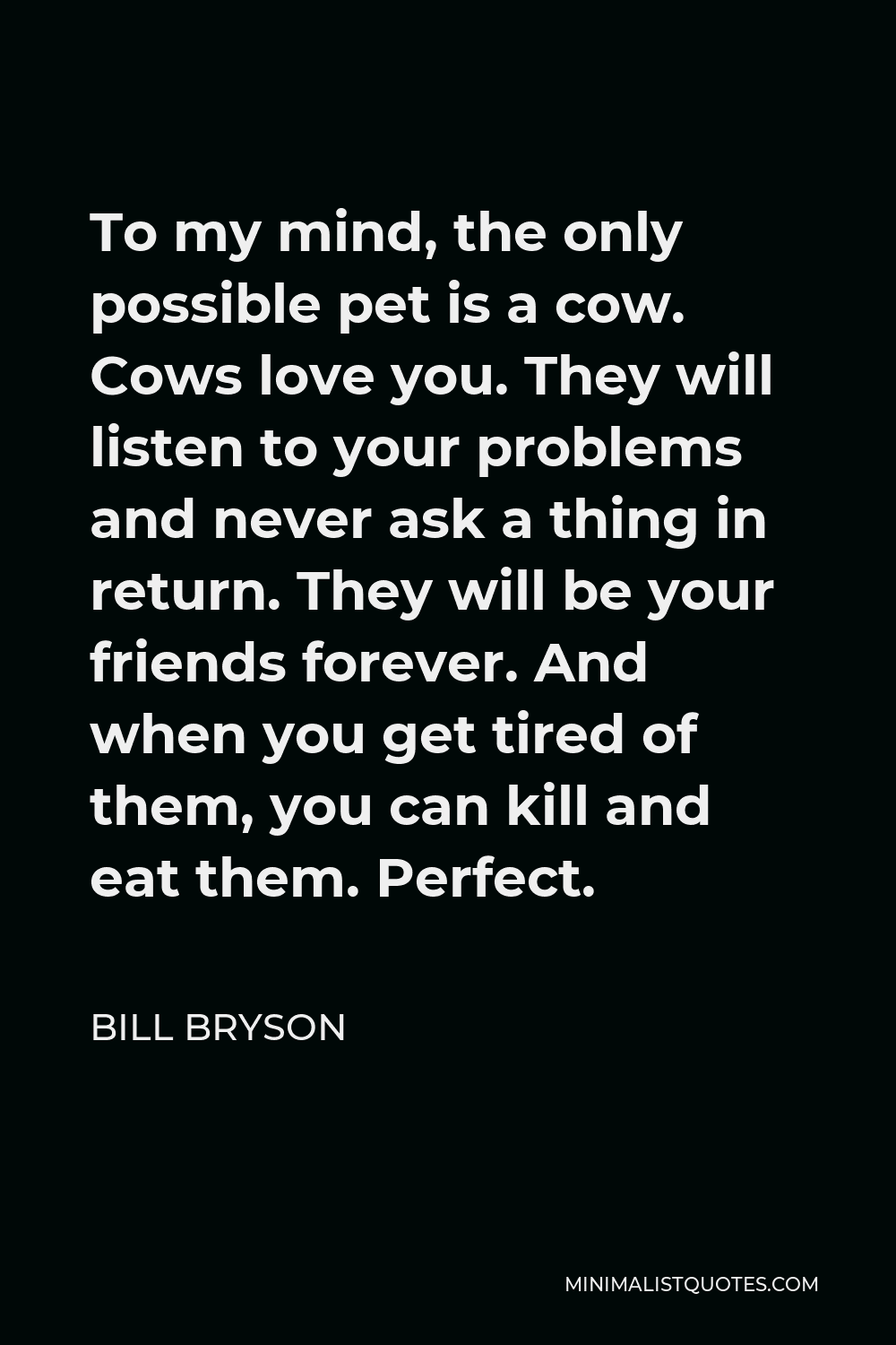 Bill Bryson Quote - To my mind, the only possible pet is a cow. Cows love you. They will listen to your problems and never ask a thing in return. They will be your friends forever. And when you get tired of them, you can kill and eat them. Perfect.