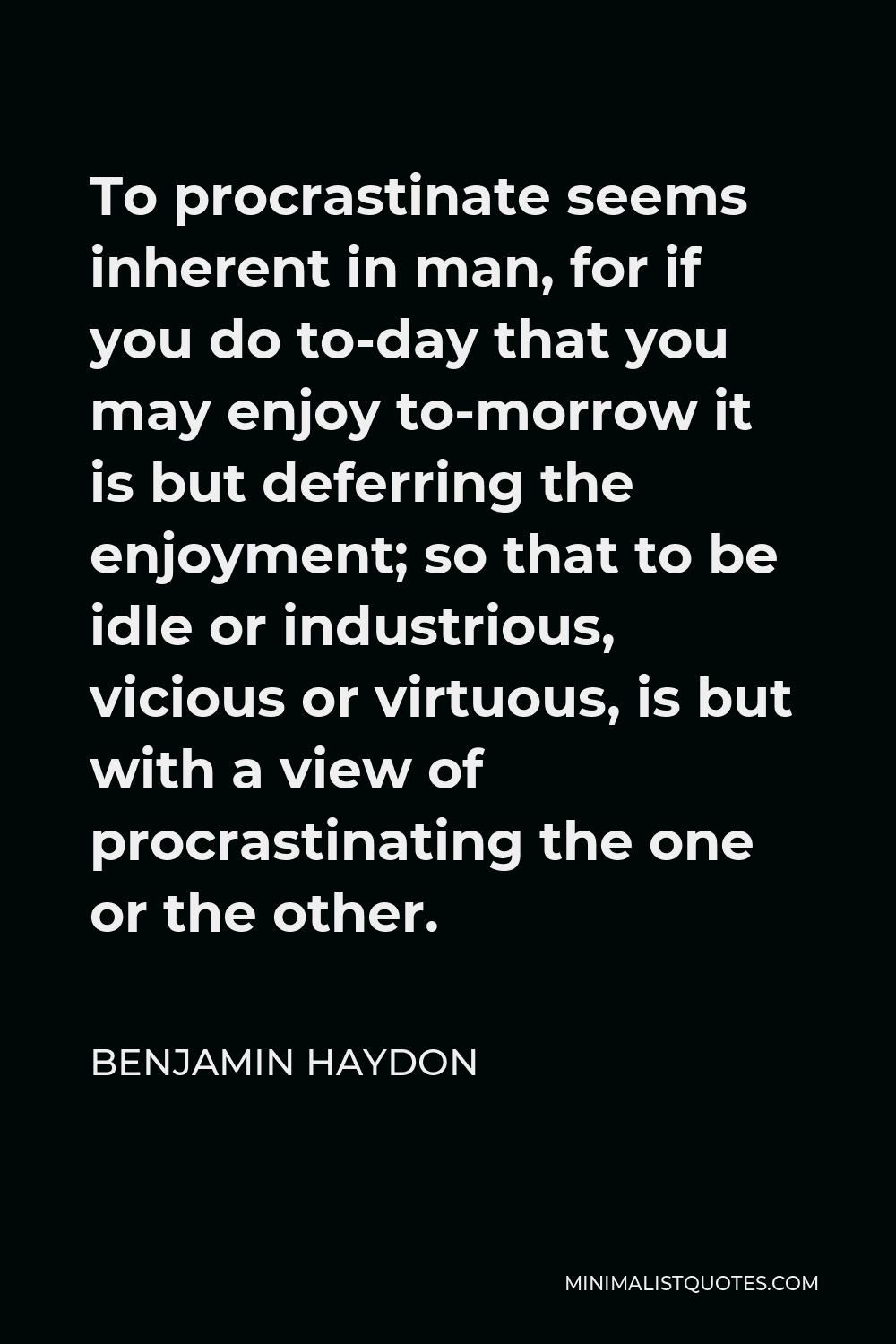 Benjamin Haydon Quote - To procrastinate seems inherent in man, for if you do to-day that you may enjoy to-morrow it is but deferring the enjoyment; so that to be idle or industrious, vicious or virtuous, is but with a view of procrastinating the one or the other.