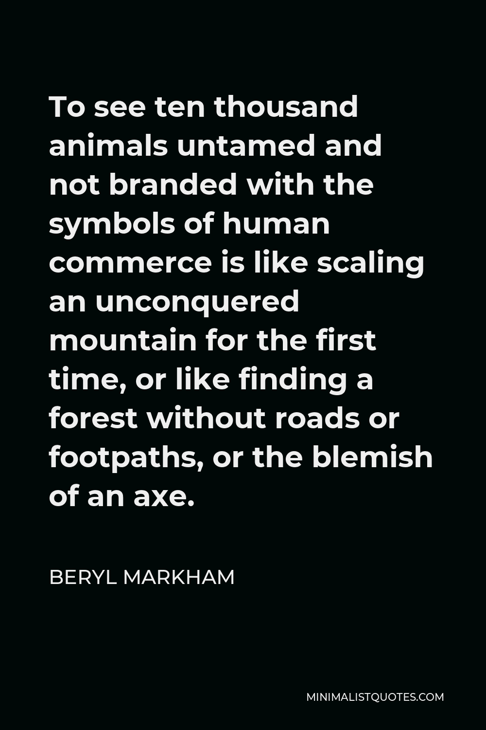 Beryl Markham Quote - To see ten thousand animals untamed and not branded with the symbols of human commerce is like scaling an unconquered mountain for the first time, or like finding a forest without roads or footpaths, or the blemish of an axe.