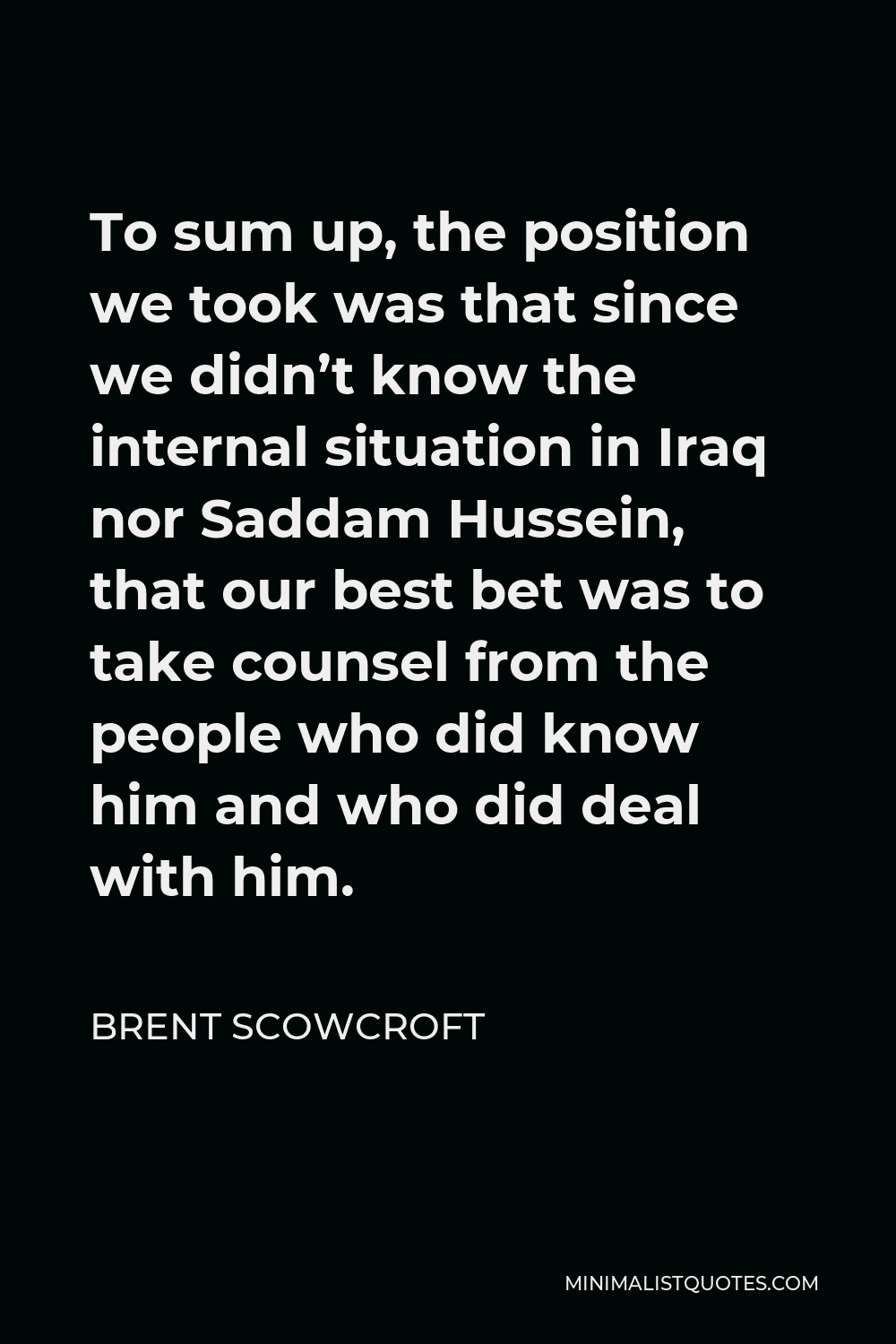 Brent Scowcroft Quote - To sum up, the position we took was that since we didn’t know the internal situation in Iraq nor Saddam Hussein, that our best bet was to take counsel from the people who did know him and who did deal with him.