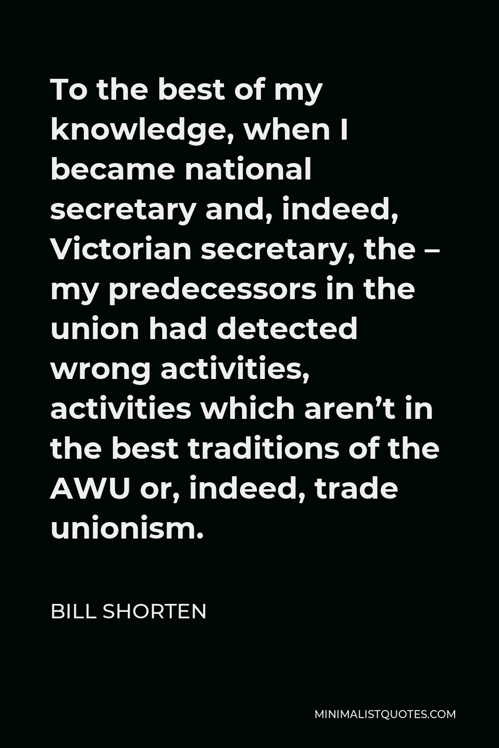 Bill Shorten Quote - To the best of my knowledge, when I became national secretary and, indeed, Victorian secretary, the – my predecessors in the union had detected wrong activities, activities which aren’t in the best traditions of the AWU or, indeed, trade unionism.