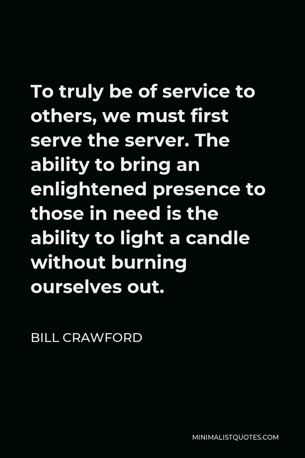 Bill Crawford Quote - To truly be of service to others, we must first serve the server. The ability to bring an enlightened presence to those in need is the ability to light a candle without burning ourselves out.