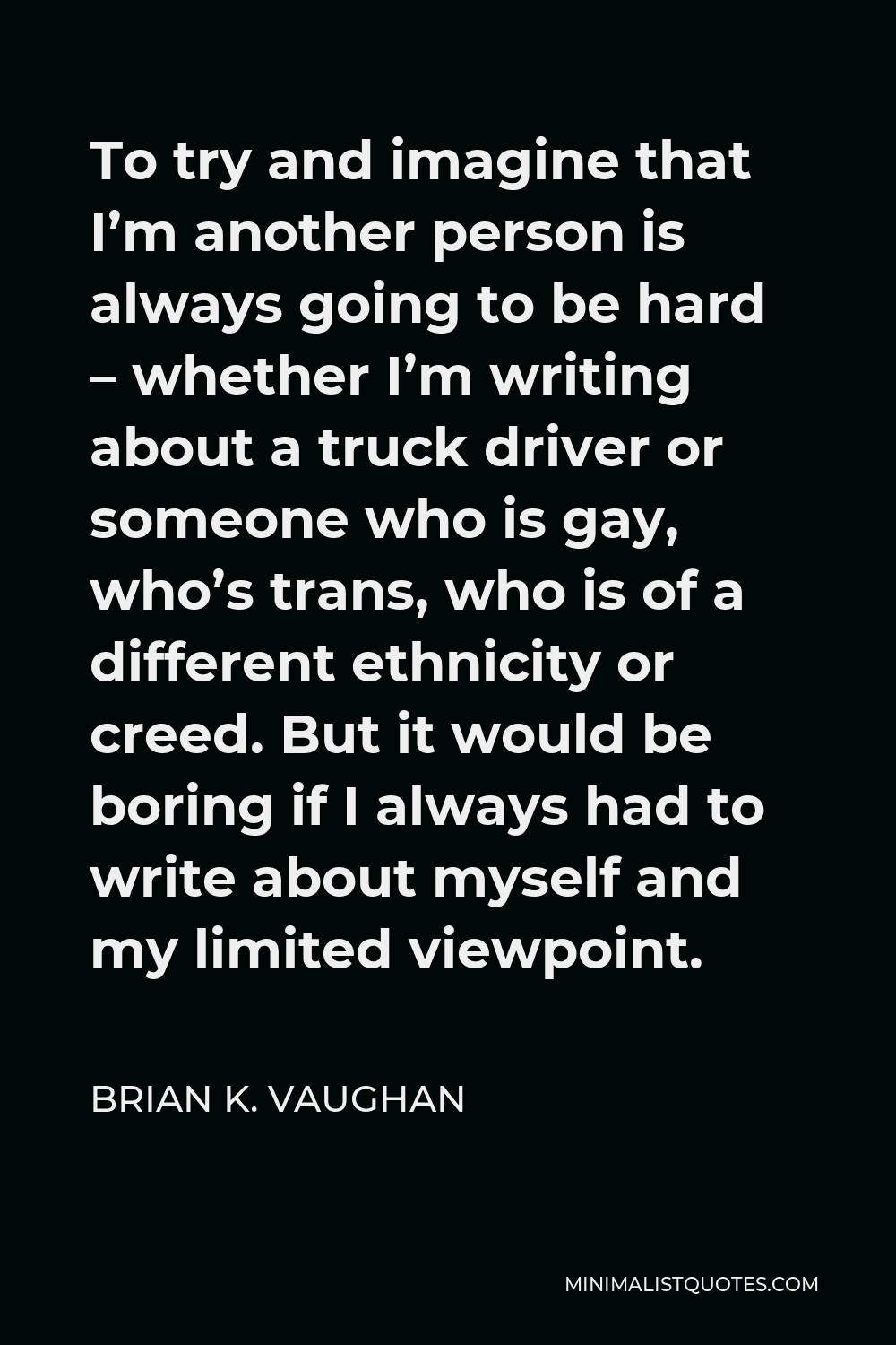 Brian K. Vaughan Quote - To try and imagine that I’m another person is always going to be hard – whether I’m writing about a truck driver or someone who is gay, who’s trans, who is of a different ethnicity or creed. But it would be boring if I always had to write about myself and my limited viewpoint.