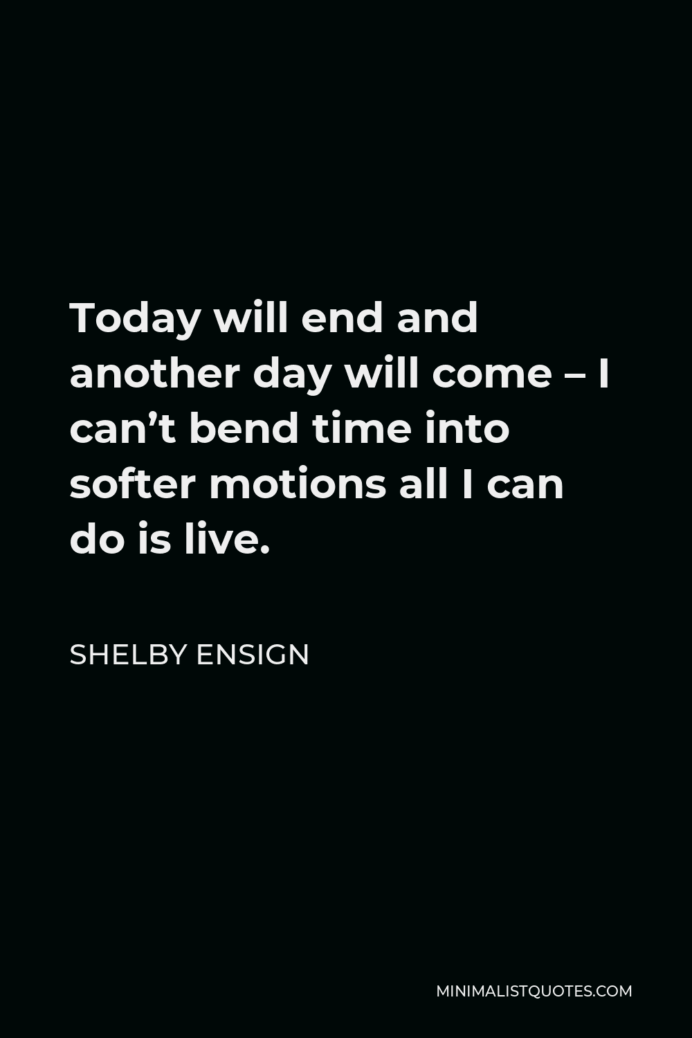 Shelby Ensign Quote - Today will end and another day will come – I can’t bend time into softer motions all I can do is live.