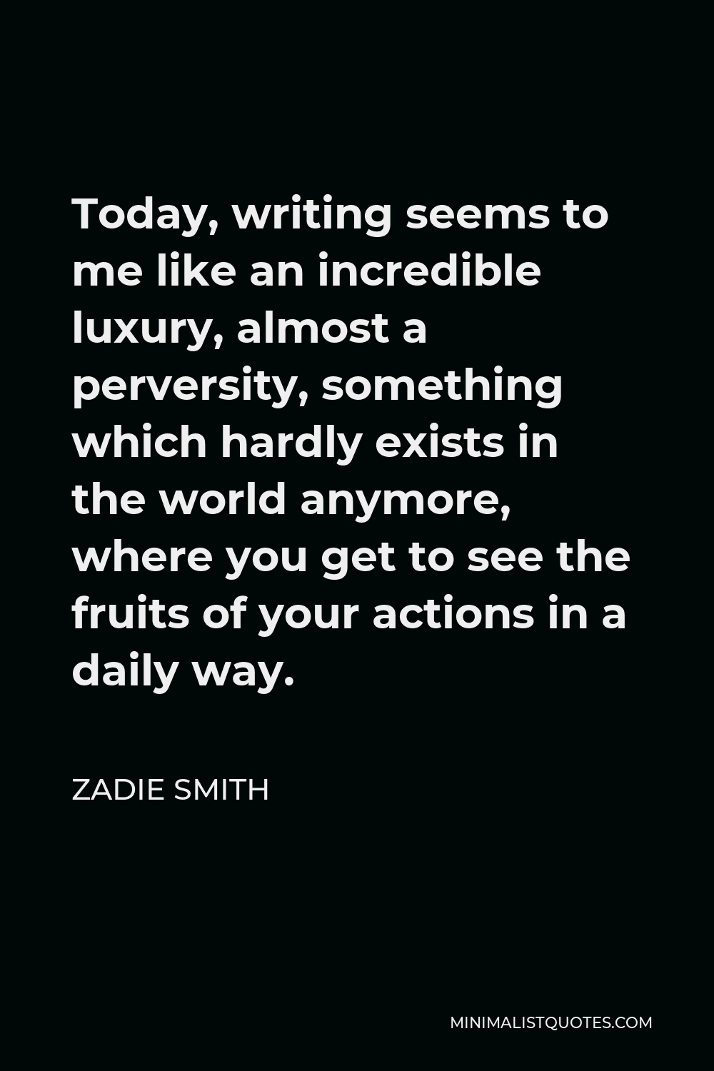 Zadie Smith Quote - Today, writing seems to me like an incredible luxury, almost a perversity, something which hardly exists in the world anymore, where you get to see the fruits of your actions in a daily way.
