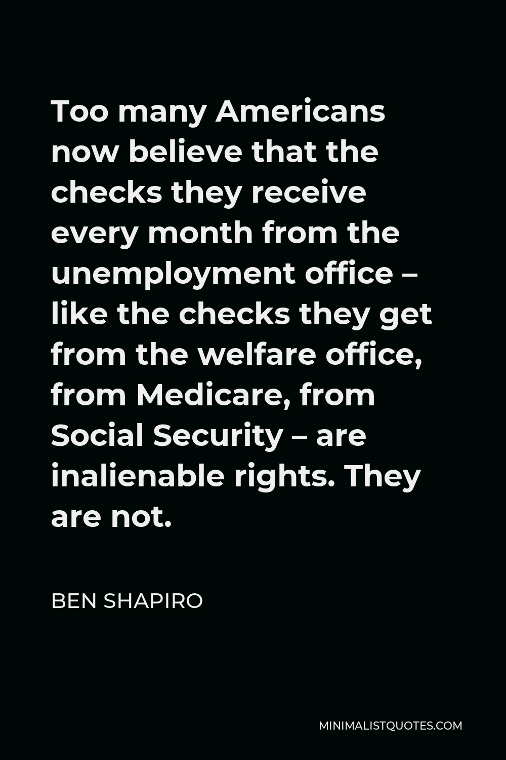 Ben Shapiro Quote - Too many Americans now believe that the checks they receive every month from the unemployment office – like the checks they get from the welfare office, from Medicare, from Social Security – are inalienable rights. They are not.