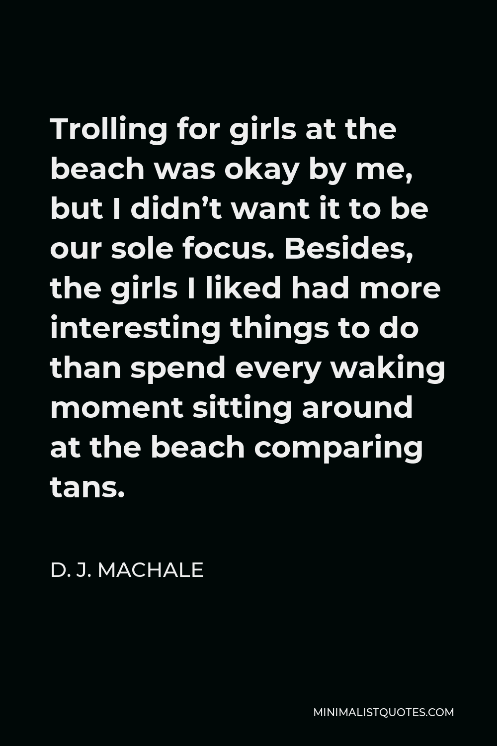 D. J. MacHale Quote - Trolling for girls at the beach was okay by me, but I didn’t want it to be our sole focus. Besides, the girls I liked had more interesting things to do than spend every waking moment sitting around at the beach comparing tans.