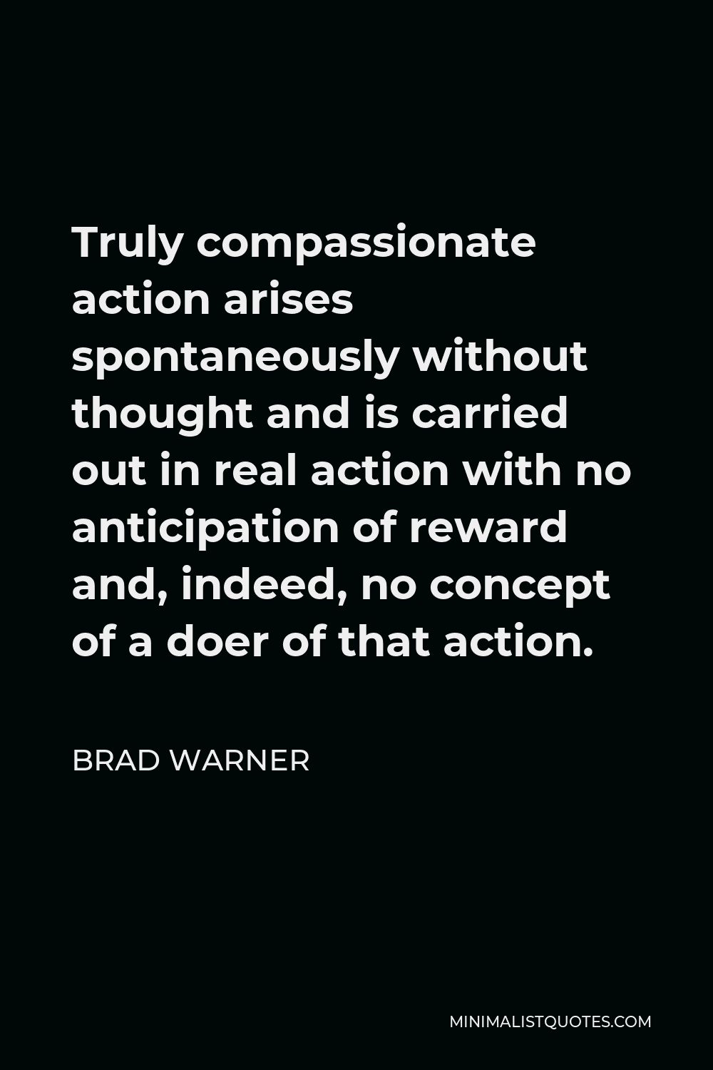 Brad Warner Quote - Truly compassionate action arises spontaneously without thought and is carried out in real action with no anticipation of reward and, indeed, no concept of a doer of that action.