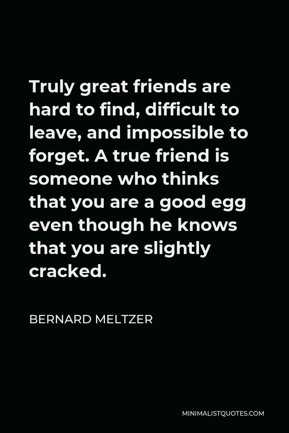 Bernard Meltzer Quote - Truly great friends are hard to find, difficult to leave, and impossible to forget. A true friend is someone who thinks that you are a good egg even though he knows that you are slightly cracked.