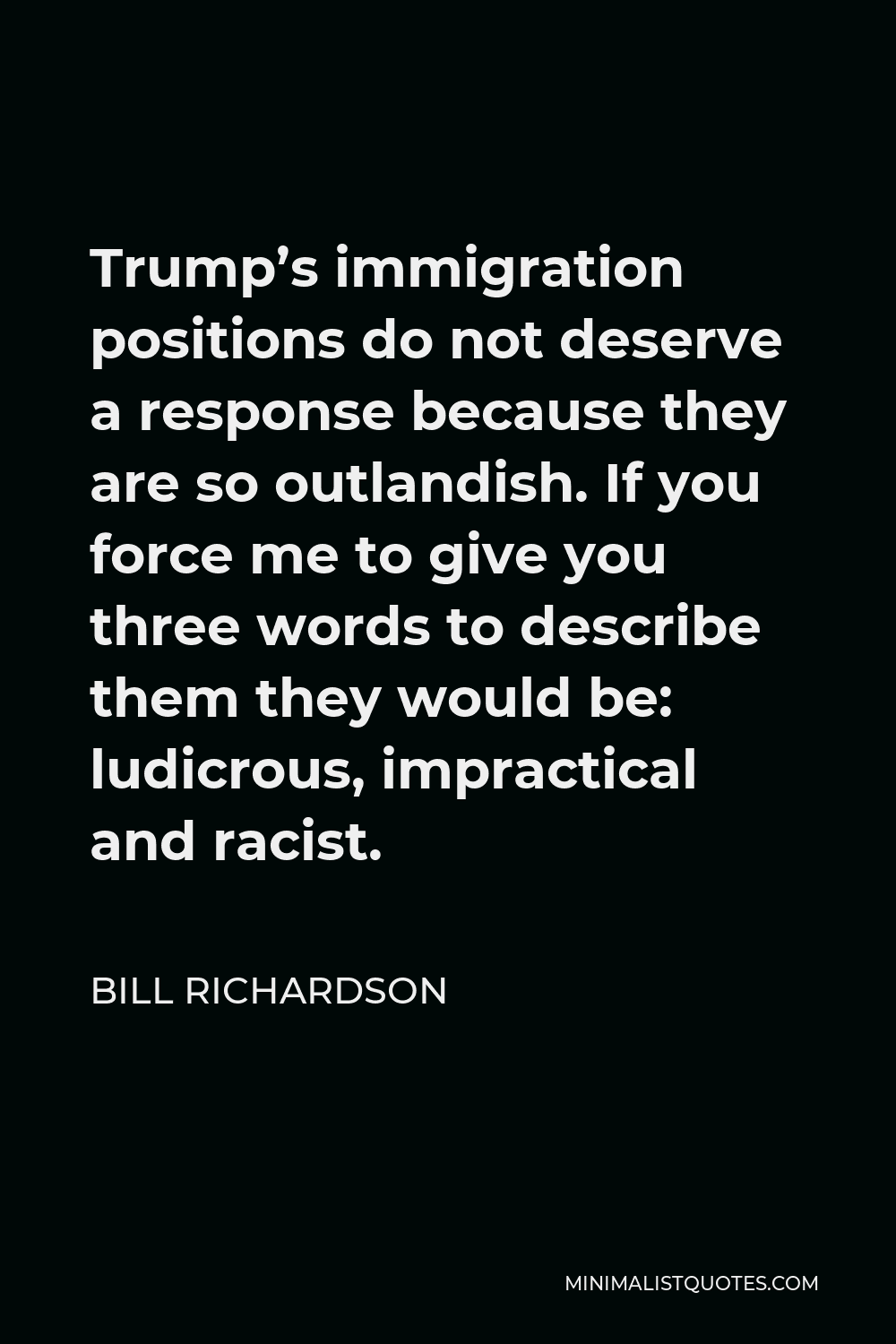 Bill Richardson Quote - Trump’s immigration positions do not deserve a response because they are so outlandish. If you force me to give you three words to describe them they would be: ludicrous, impractical and racist.