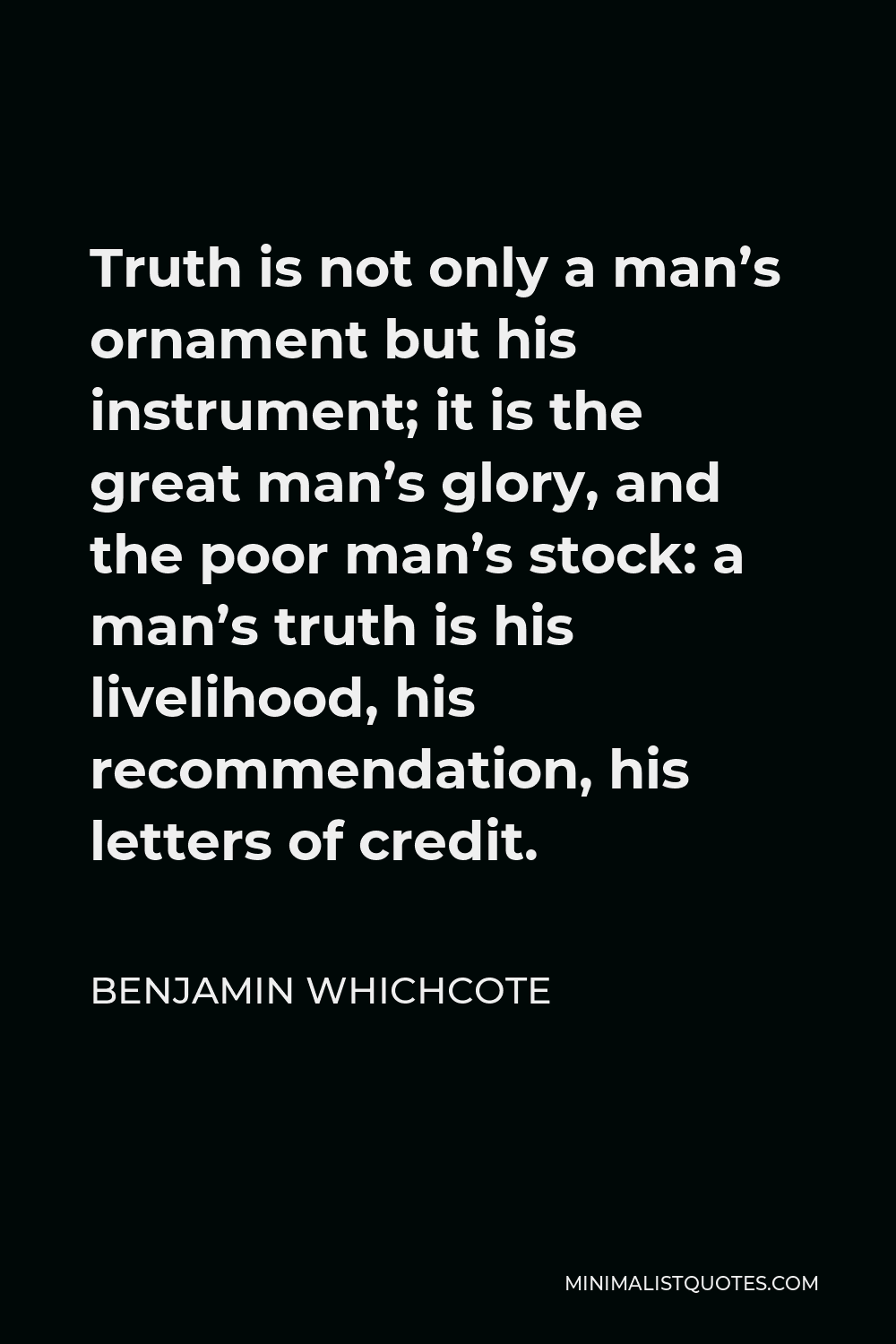 Benjamin Whichcote Quote - Truth is not only a man’s ornament but his instrument; it is the great man’s glory, and the poor man’s stock: a man’s truth is his livelihood, his recommendation, his letters of credit.