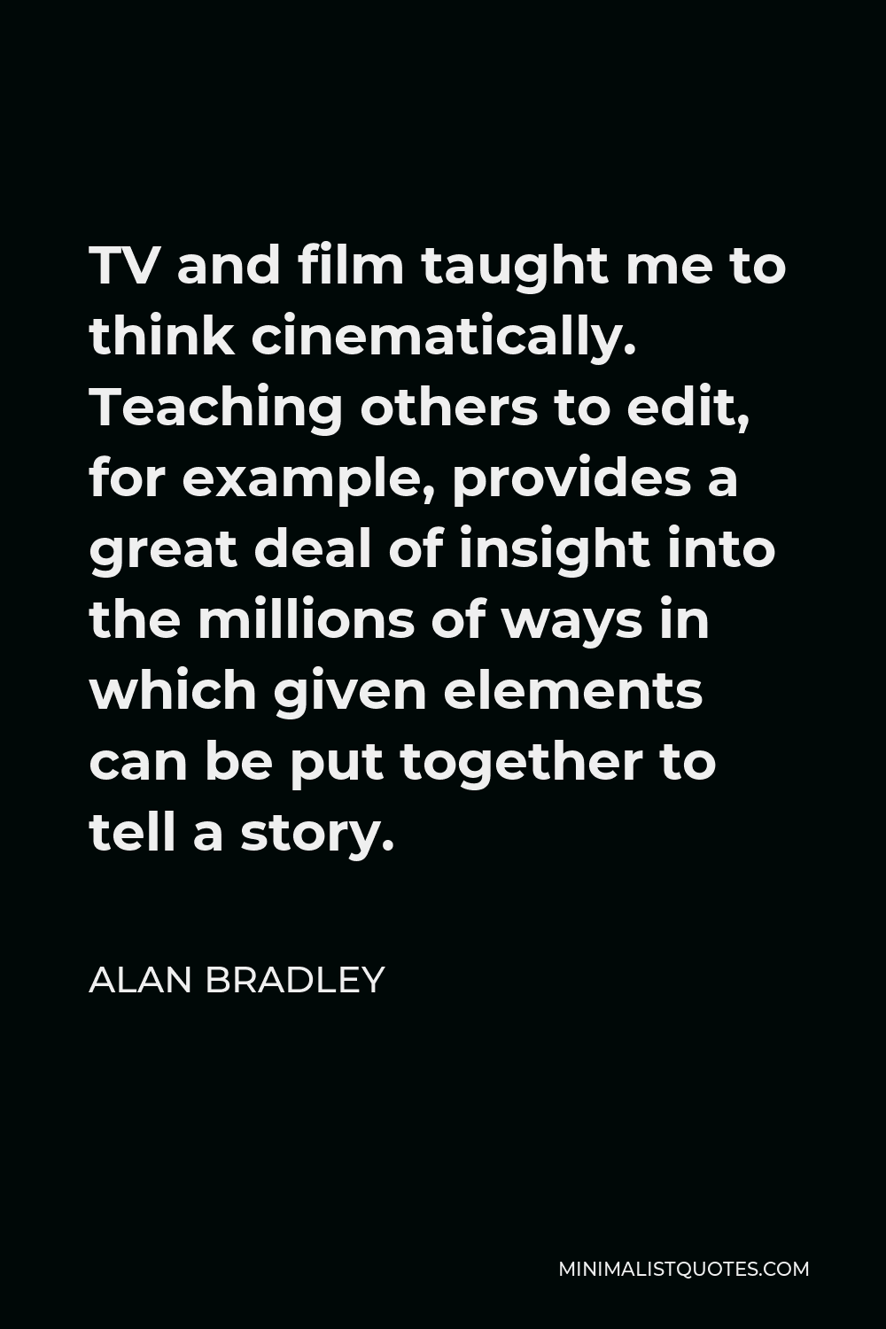 Alan Bradley Quote - TV and film taught me to think cinematically. Teaching others to edit, for example, provides a great deal of insight into the millions of ways in which given elements can be put together to tell a story.