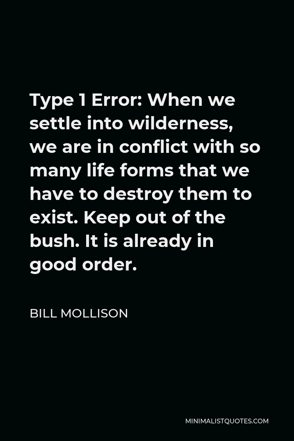 Bill Mollison Quote - Type 1 Error: When we settle into wilderness, we are in conflict with so many life forms that we have to destroy them to exist. Keep out of the bush. It is already in good order.
