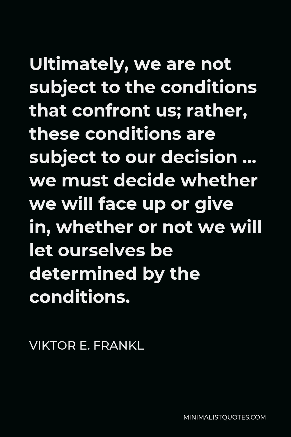Viktor E. Frankl Quote - Ultimately, we are not subject to the conditions that confront us; rather, these conditions are subject to our decision … we must decide whether we will face up or give in, whether or not we will let ourselves be determined by the conditions.