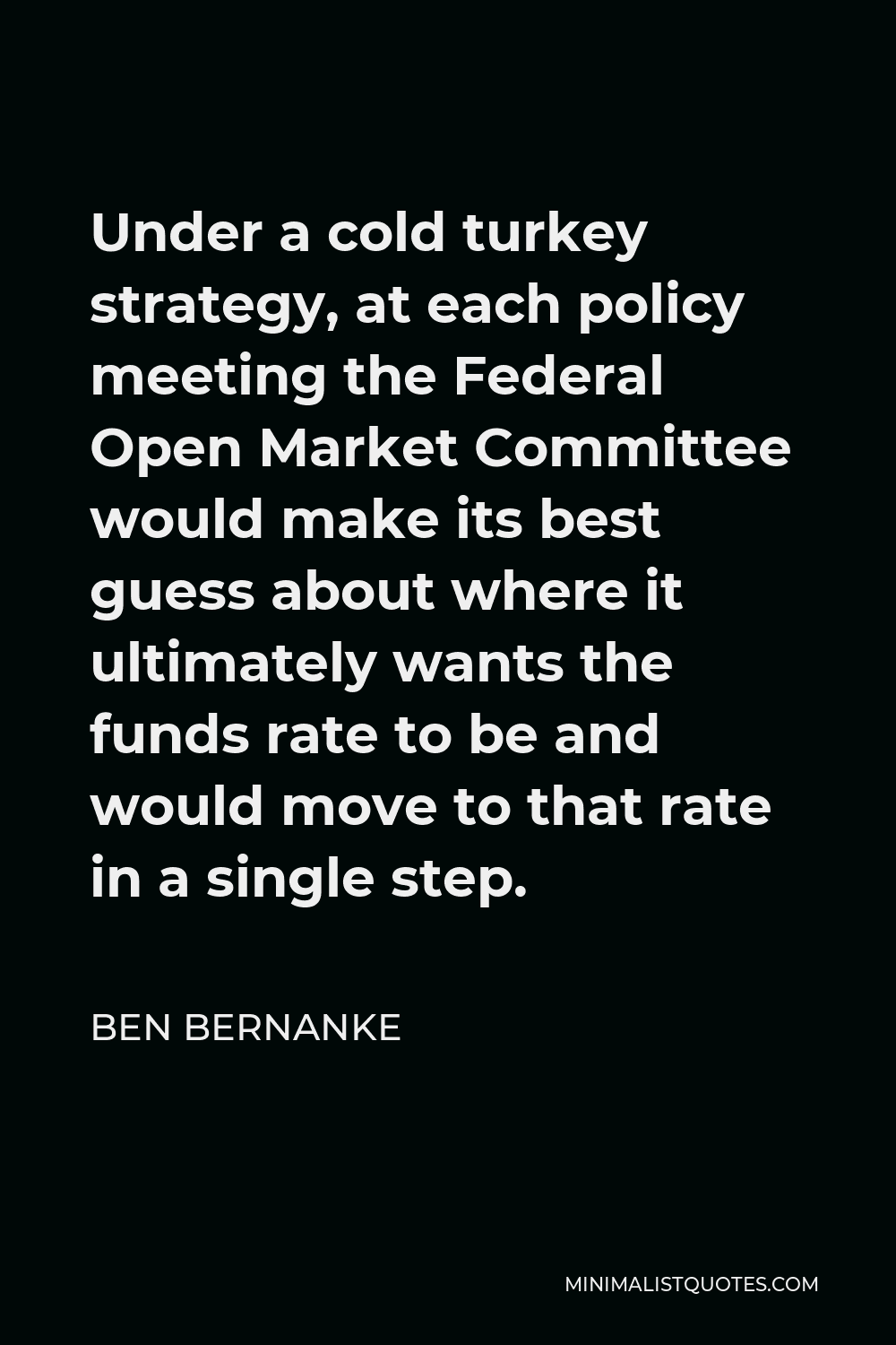 Ben Bernanke Quote - Under a cold turkey strategy, at each policy meeting the Federal Open Market Committee would make its best guess about where it ultimately wants the funds rate to be and would move to that rate in a single step.