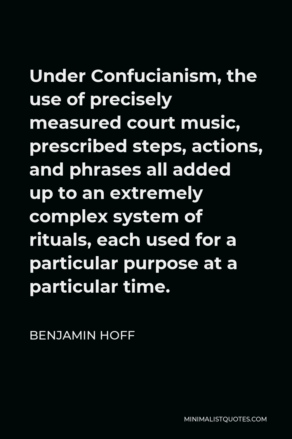 Benjamin Hoff Quote - Under Confucianism, the use of precisely measured court music, prescribed steps, actions, and phrases all added up to an extremely complex system of rituals, each used for a particular purpose at a particular time.