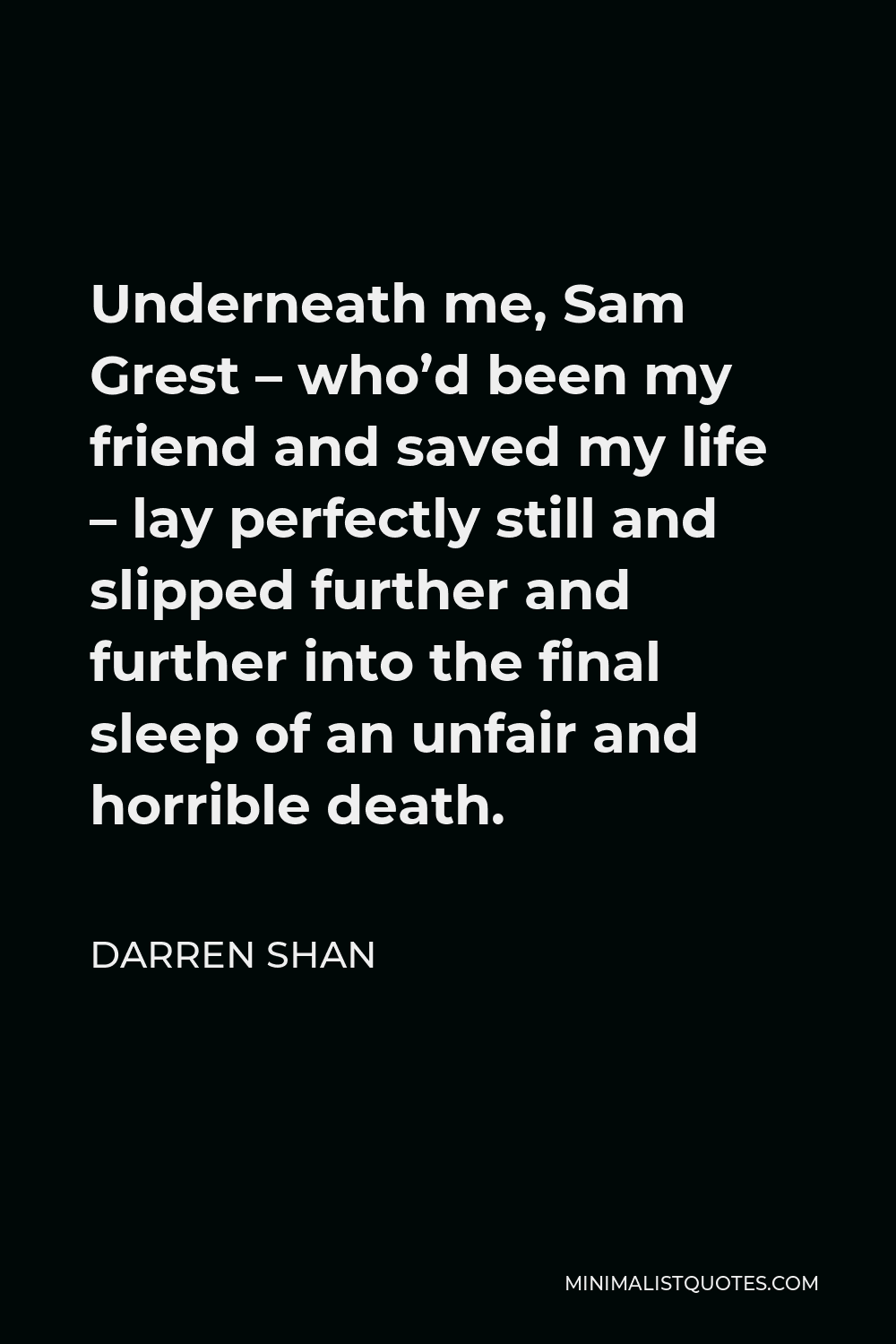 Darren Shan Quote - Underneath me, Sam Grest – who’d been my friend and saved my life – lay perfectly still and slipped further and further into the final sleep of an unfair and horrible death.