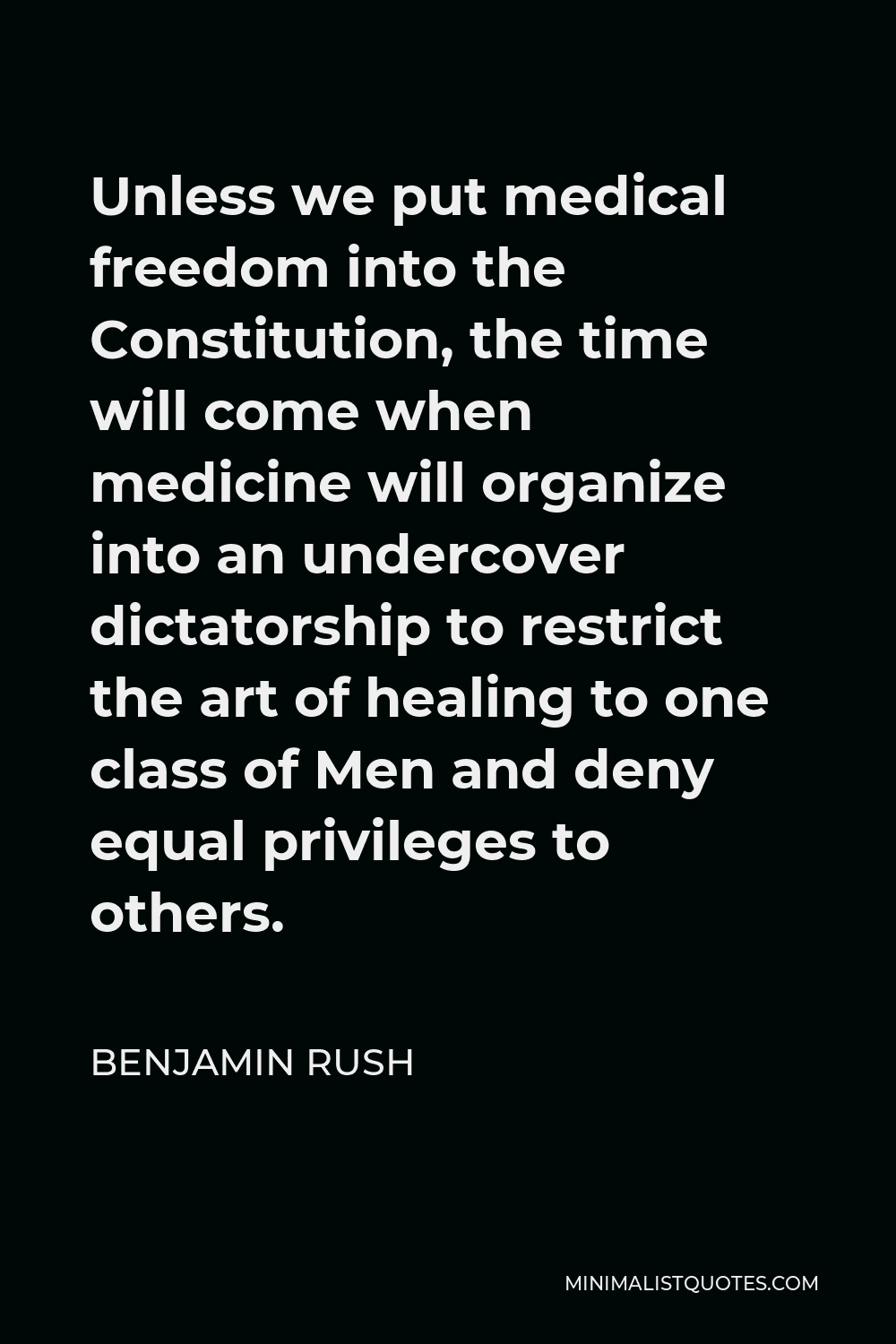 Benjamin Rush Quote - Unless we put medical freedom into the Constitution, the time will come when medicine will organize into an undercover dictatorship to restrict the art of healing to one class of Men and deny equal privileges to others.